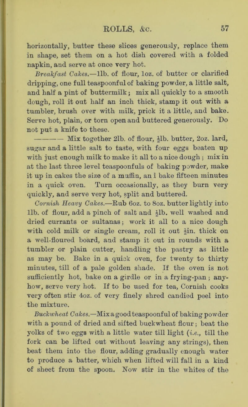 horizontally, butter these slices generously, replace them in shape, set them on a hot dish covered with a folded napkin, and serve at once very hot. Breakfast Cakes.—lib. of flour, loz. of butter or clarified dripping, one full teaspoonful of baking powder, a little salt, and half a pint of buttermilk; mix all quickly to a smooth dough, roll it out half an inch thick, stamp it out with a tumbler, brush over with milk, prick it a little, and bake. Serve hot, plain, or torn open and buttered generously. Do not put a knife to these. Mix together 2lb. of flour, Jib. butter, 2oz. lard, sugar and a little salt to taste, with four eggs beaten up with just enough milk to make it all to a nice dough ; mix in at the last three level teaspoonfuls of baking powder, make it up in cakes the size of a muffin, anl bake fifteen minutes in a quick oven. Turn occasionally, as they burn very quickly, and serve very hot, split and buttered. Cornish Heavy Cakes.—Rub 6oz. to 8oz. butter lightly into lib. of flour, add a pinch of salt and Jib. well washed and dried currants or sultanas; work it all to a nice dough with cold milk or single cream, roll it out Jin. thick on a well-floured board, and stamp it out in rounds with a tumbler or plain cutter, handling the pastry as little as may be. Bake in a quick oven, for twenty to thirty minutes, till of a pale golden shade. If the oven is not sufficiently hot, bake on a girdle or in a frying-pan; any- how, serve very hot. If to be used for tea, Cornish cooks very often stir 4oz. of very finely shred candied peel into the mixture. Buckwheat Cakes.—Mix a good teaspoonful of baking powder with a pound of dried and sifted buckwheat flour; beat the yolks of two eggs with a little water till light (i.e., till the fork can be lifted out without leaving any strings), then beat them into the flour, adding gradually enough water to produce a batter, which when lifted will fall in a kind of sheet from the spoon. Now stir in the whites of the