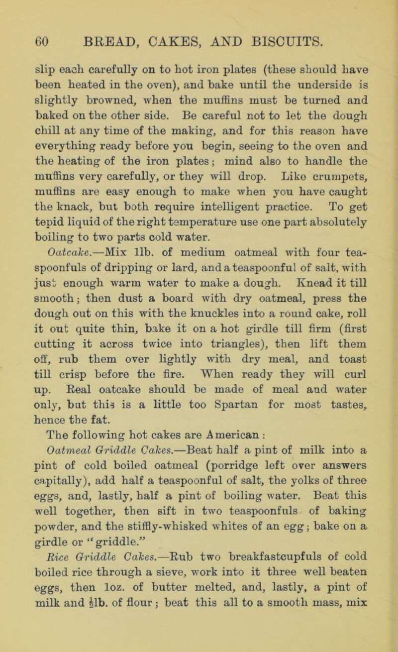 slip each carefully on to hot iron plates (these should have been heated in the oven), and bake until the underside is slightly browned, when the muffins must be turned and baked on the other side. Be careful not to let the dough chill at any time of the making, and for this reason have everything ready before you begin, seeing to the oven and the heating of the iron plates; mind also to handle the muffins very carefully, or they will drop. Like crumpets, muffins are easy enough to make when you have caught the knack, but both require intelligent practice. To get tepid liquid of the right temperature use one part absolutely boiling to two parts cold water. Oatcake.—Mix lib. of medium oatmeal with four tea- spoonfuls of dripping or lard, and a teaspoonful of salt, with just enough warm water to make a dough. Knead it till smooth; then dust a board with dry oatmeal, press the dough out on this with the knuckles into a round cake, roll it out quite thin, bake it on a hot girdle till firm (first cutting it across twice into triangles), then lift them off, rub them over lightly with dry meal, and toast till crisp before the fire. When ready they will curl up. Heal oatcake should be made of meal and water only, but this is a little too Spartan for most tastes, hence the fat. The following hot cakes are A merican : Oatmeal Griddle Cakes.—Beat half a pint of milk into a pint of cold boiled oatmeal (porridge left over answers capitally), add half a teaspoonful of salt, the yolks of three eggs, and, lastly, half a pint of boiling water. Beat this well together, then sift in two teaspoonfuls of baking powder, and the stiffly-whisked whites of an egg; bake on a girdle or “griddle.” Rice Griddle Cakes.—Rub two breakfastcupfuls of cold boiled rice through a sieve, -work into it three well beaten eggs, then loz. of butter melted, and, lastly, a pint of milk and £lb. of flour ; beat this all to a smooth mass, mix