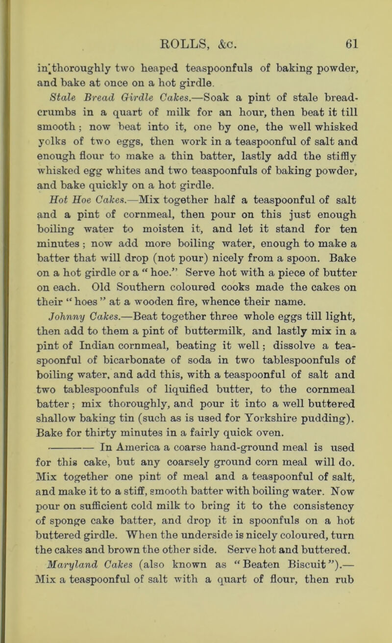 in'.thoroughly two heaped teaspoonfuls of baking powder, and bake at once on a hot girdle. Stale Bread Girdle Cakes.—Soak a pint of stale bread- crumbs in a quart of milk for an hour, then beat it till smooth ; now beat into it, one by one, the well whisked yolks of two eggs, then work in a teaspoonful of salt and enough flour to make a thin batter, lastly add the stiffly whisked egg whites and two teaspoonfuls of baking powder, and bake quickly on a hot girdle. Hot Hoe Cakes.—Mix together half a teaspoonful of salt and a pint of cornmeal, then pour on this just enough boiling water to moisten it, and let it stand for ten minutes ; now add more boiling water, enough to make a batter that will drop (not pour) nicely from a spoon. Bake on a hot girdle or a “ hoe.” Serve hot with a piece of butter on each. Old Southern coloured cooks made the cakes on their “ hoes ” at a wooden fire, whence their name. Johnny Cakes.—Beat together three whole eggs till light, then add to them a pint of buttermilk, and lastly mix in a pint of Indian cornmeal, beating it well; dissolve a tea- spoonful of bicarbonate of soda in two tablespoonfuls of boiling water, and add this, with a teaspoonful of salt and two tablespoonfuls of liquified butter, to the cornmeal batter; mix thoroughly, and pour it into a well buttered shallow baking tin (such as is used for Yorkshire pudding). Bake for thirty minutes in a fairly quick oven. In America a coarse hand-ground meal is used for this cake, but any coarsely ground corn meal will do. Mix together one pint of meal and a teaspoonful of salt, and make it to a stiff, smooth batter with boiling water. Now pour on sufficient cold milk to bring it to the consistency of sponge cake batter, and drop it in spoonfuls on a hot buttered girdle. When the underside is nicely coloured, turn the cakes and brown the other side. Serve hot and buttered. Maryland Cakes (also known as “Beaten Biscuit”).— Mix a teaspoonful of salt with a quart of flour, then rub