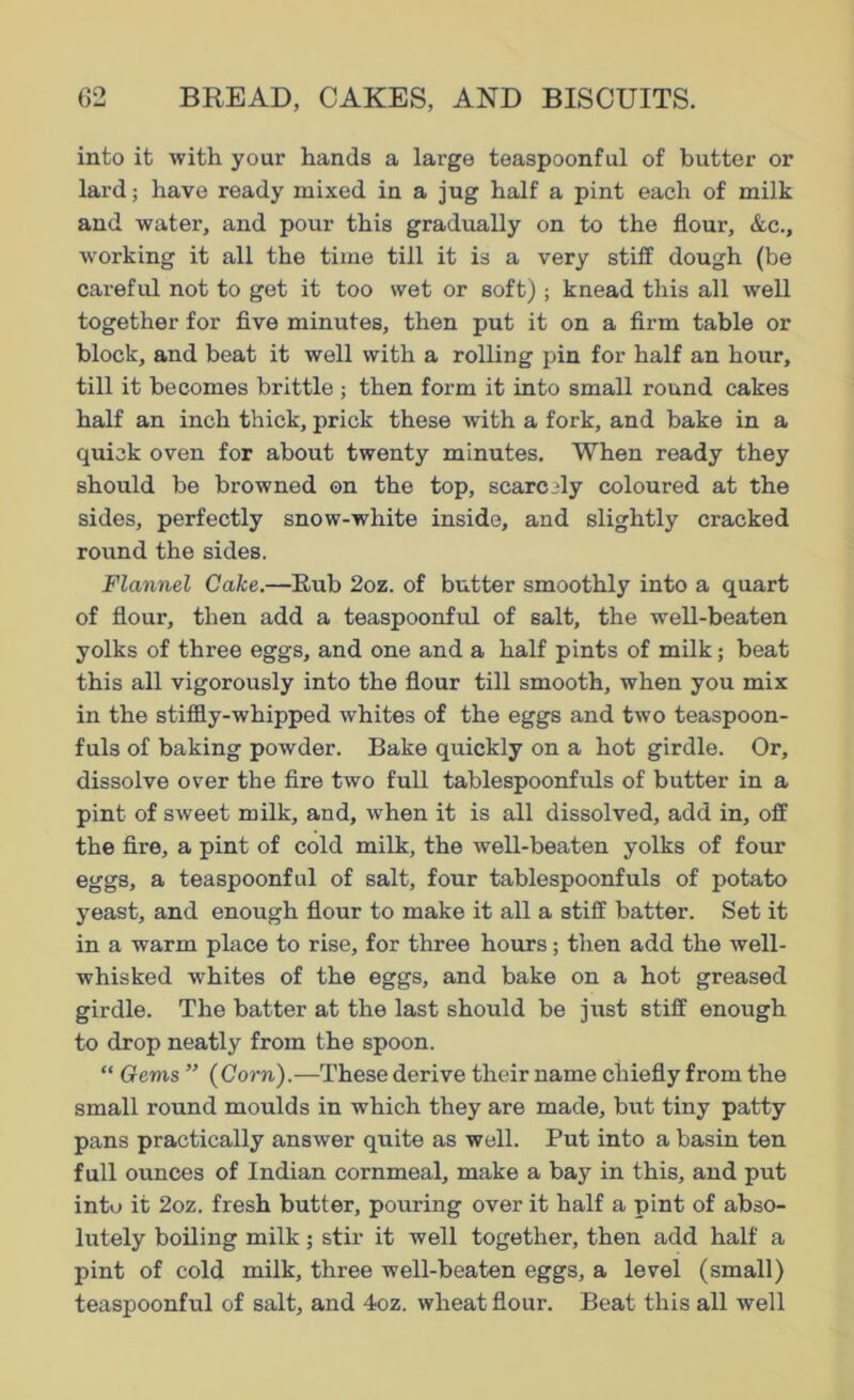 into it with your hands a large teaspoonful of butter or lard; have ready mixed in a jug half a pint each of milk and water, and pour this gradually on to the flour, &c., working it all the time till it is a very stiff dough (be careful not to get it too wet or soft) ; knead this all well together for five minutes, then put it on a firm table or block, and beat it well with a rolling pin for half an hour, till it becomes brittle ; then form it into small round cakes half an inch thick, prick these with a fork, and bake in a quick oven for about twenty minutes. When ready they should be browned on the top, scarcely coloured at the sides, perfectly snow-white inside, and slightly cracked round the sides. Flannel Cake.—Rub 2oz. of butter smoothly into a quart of flour, then add a teaspoonful of salt, the well-beaten yolks of three eggs, and one and a half pints of milk; beat this all vigorously into the flour till smooth, when you mix in the stiffly-whipped whites of the eggs and two teaspoon- fuls of baking powder. Bake quickly on a hot girdle. Or, dissolve over the fire two full tablespoonfuls of butter in a pint of sweet milk, and, when it is all dissolved, add in, off the fire, a pint of cold milk, the well-beaten yolks of four eggs, a teaspoonful of salt, four tablespoonfuls of potato yeast, and enough flour to make it all a stiff batter. Set it in a warm place to rise, for three hours; then add the well- whisked whites of the eggs, and bake on a hot greased girdle. The batter at the last should be just stiff enough to drop neatly from the spoon. “ Gems ” (Corn).—These derive their name chiefly from the small round moulds in which they are made, but tiny patty pans practically answer quite as well. Put into a basin ten full ounces of Indian cornmeal, make a bay in this, and put into it 2oz. fresh butter, pouring over it half a pint of abso- lutely boiling milk; stir it well together, then add half a pint of cold milk, three well-beaten eggs, a level (small) teaspoonful of salt, and 4oz. wheat flour. Beat this all well