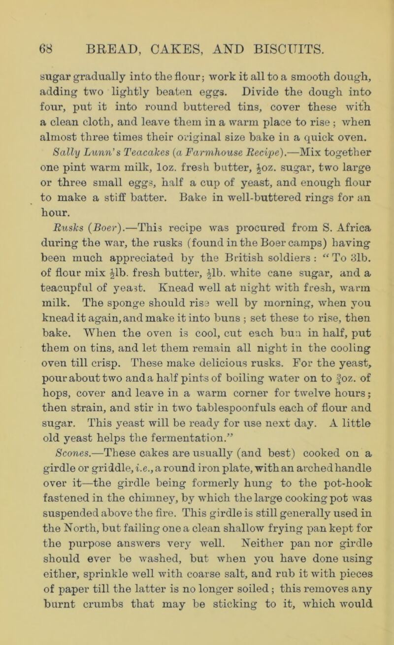 sugar gradually into the flour; work it all to a smooth dough, adding two lightly beaten eggs. Divide the dough into four, put it into round buttered tins, cover these with a clean cloth, and leave them in a warm place to rise ; when almost three times their original size bake in a quick oven. Sally Lunn's Teacakes (a Farmhouse Recipe).—Mix together one pint warm milk, loz. fresh batter, |oz. sugar, two large or three small eggs, half a cup of yeast, and enough flour to make a stiff batter. Bake in well-buttered rings for an hour. Rusks (Boer).—This recipe was procured from S. Africa during the war, the rusks (found in the Boer camps) having been much appreciated by the British soldiers : “ To 31b. of flour mix £lb. fresh butter, £Lb. white cane sugar, and a teacupful of yeast. Knead well at night with fresh, warm milk. The sponge should rise well by morning, when you knead it again, and make it into buns ; set these to rise, then bake. When the oven is cool, cut each bun in half, put them on tins, and let them remain all night in the cooling oven till crisp. These make delicious rusks. For the yeast, pour about two andahalf pints of boiling water on to |oz. of hops, cover and leave in a warm corner for twelve hours; then strain, and stir in two tablespoonfuls each of flour and sugar. This yeast will be ready for use next day. A little old yeast helps the fermentation.” Scones.—These cakes are usually (and best) cooked on a girdle or griddle, i.e., a round iron plate, with an arched handle over it—the girdle being formerly hung to the pot-hook fastened in the chimney, by which the large cooking pot was suspended above the fire. This girdle is still generally used in the North, but failing one a clean shallow frying pan kept for the purpose answers very well. Neither pan nor girdle should ever be washed, but when you have done using either, sprinkle well with coarse salt, and rub it with pieces of paper till the latter is no longer soiled; this removes any burnt crumbs that may be sticking to it, which would