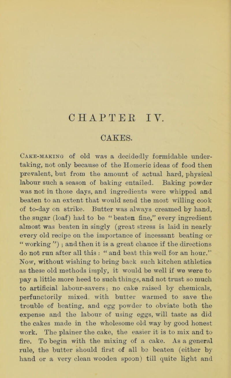 CAKES. Cake-making of old was a decidedly formidable under- taking, not only because of the Homeric ideas of food then prevalent, but from the amount of actual hai'd, physical labour such a season of baking entailed. Baking powder was not in those days, and ingredients were whipped and beaten to an extent that would send the most willing cook of to-day on strike. Butter was always creamed by hand, the sugar (loaf) had to be “beaten fine/’ every ingredient almost was beaten in singly (great stress is laid in nearly every old recipe on the importance of incessant beating or “ working ”) ; and then it is a great chance if the directions do not run after all this : “ and beat this well for an hour.” Now, without wishing to bring back such kitchen athletics as tbe3e old methods imply, it would be well if we were to pay a little more heed to such things, and not trust so much to artificial labour-savers; no cake raised by chemicals, perfunctorily mixed, with butter warmed to save the trouble of beating, and egg powder to obviate both the expense and the labour of using eggs, will taste as did the cakes made in the wholesome old way by good honest work. The plainer the cake, the easier it is to mix and to fire. To begin with the mixing of a cake. As a general rule, the butter should first of all be beaten (either by hand or a very clean wooden spoon) till quite light and