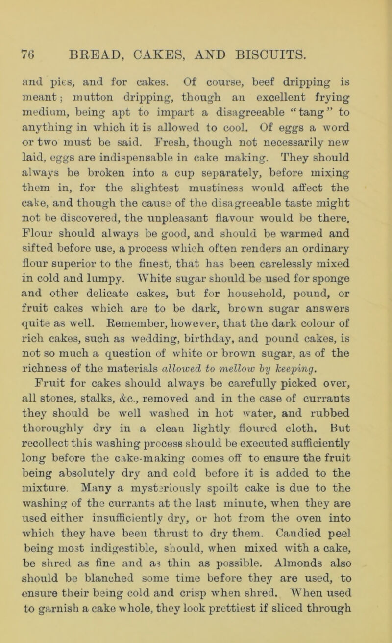 and pies, and for cakes. Of course, beef dripping is meant; mutton dripping, though an excellent frying medium, being apt to impart a disagreeable “tang” to anything in which it is allowed to cool. Of eggs a word or two must be said. Fresh, though not necessarily new laid, eggs are indispensable in cake making. They should always be broken into a cup separately, before mixing them in, for the slightest mustiness would affect the cake, and though the cause of the disagreeable taste might not be discovered, the unpleasant flavour would be there. Flour should always be good, and should be warmed and sifted before use, a process which often renders an ordinary flour superior to the finest, that has been carelessly mixed in cold and lumpy. White sugar should be used for sponge and other delicate cakes, but for household, pound, or fruit cakes which are to be dark, brown sugar answers quite as well. Eernember, however, that the dark colour of rich cakes, such as wedding, birthday, and pound cakes, is not so much a question of white or brown sugar, as of the richness of the materials allowed to mellow by keeping. Fruit for cakes should always be carefully picked over, all stones, stalks, &c., removed and in the case of currants they should be well was lied in hot water, and rubbed thoroughly dry in a clean lightly floured cloth. But recollect this washing process should be executed sufficiently long before the cake-making comes off to ensure the fruit being absolutely dry and cold before it is added to the mixture. Many a mysteriously spoilt cake is due to the washing of the currants at the last minute, when they are used either insufficiently dry, or hot from the oven into which they have been thrust to dry them. Candied peel being most indigestible, should, when mixed with a cake, be shred as fine and as thin as possible. Almonds also should be blanched some time before they are used, to ensure their being cold and crisp when shred. When used to garnish a cake whole, they look prettiest if sliced through