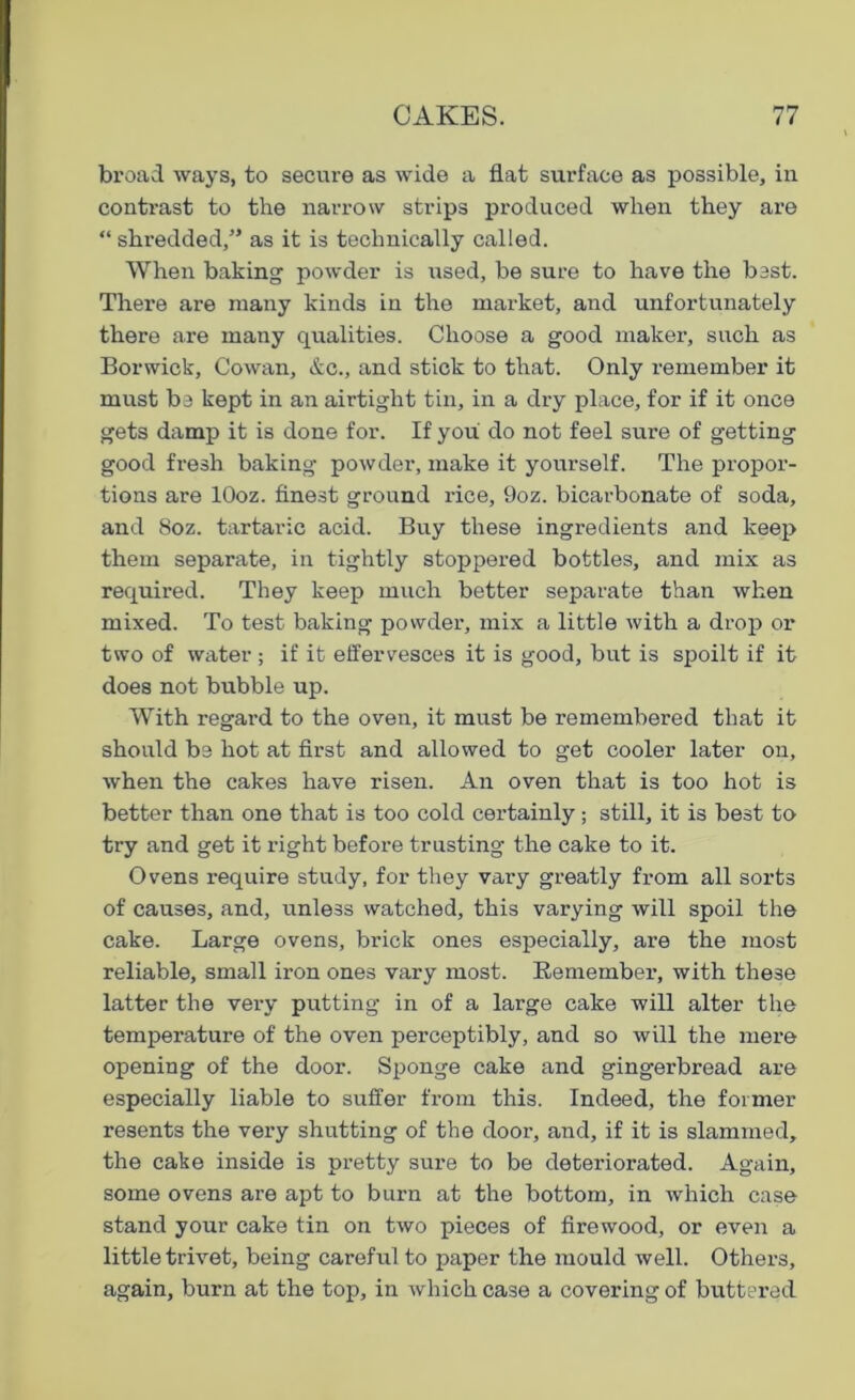 broad ways, to secure as wide a flat surface as possible, in contrast to the narrow strips produced when they are “ shredded,” as it is technically called. When baking powder is used, be sure to have the best. There are many kinds in the market, and unfortunately there are many qualities. Choose a good maker, such as Borwick, Cowan, &c., and stick to that. Only remember it must be kept in an airtight tin, in a dry place, for if it once gets damp it is done for. If you do not feel sure of getting good fresh baking powder, make it yourself. The propor- tions are lOoz. finest ground rice, 9oz. bicarbonate of soda, and 8oz. tartaric acid. Buy these ingredients and keep them separate, in tightly stoppered bottles, and mix as required. They keep much better separate than when mixed. To test baking powder, mix a little with a drop or two of water ; if it effervesces it is good, but is spoilt if it does not bubble up. With regard to the oven, it must be remembered that it should be hot at first and allowed to get cooler later on, when the cakes have risen. An oven that is too hot is better than one that is too cold certainly; still, it is best to try and get it right before trusting the cake to it. Ovens require study, for they vary greatly from all sorts of causes, and, unless watched, this varying will spoil the cake. Large ovens, brick ones especially, are the most reliable, small iron ones vary most. Remember, with these latter the very putting in of a large cake will alter the temperature of the oven perceptibly, and so will the mere opening of the door. Sponge cake and gingerbread are especially liable to suffer from this. Indeed, the former resents the very shutting of the door, and, if it is slammed, the cake inside is pretty sure to be deteriorated. Again, some ovens are apt to burn at the bottom, in which case stand your cake tin on two pieces of firewood, or even a little trivet, being careful to paper the mould well. Others, again, burn at the top, in which case a covering of buttered