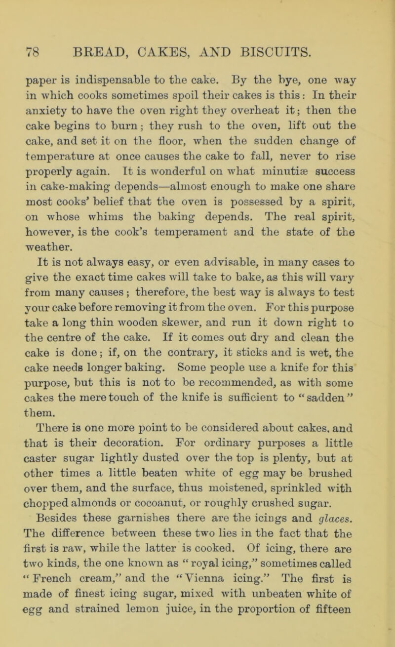 paper is indispensable to the cake. By the bye, one way in which cooks sometimes spoil their cakes is this: In their anxiety to have the oven right they overheat it; then the cake begins to burn; they rush to the oven, lift out the cake, and set it on the floor, when the sudden change of temperature at once causes the cake to fall, never to rise properly again. It is wonderful on what minutiae success in cake-making depends—almost enough to make one share most cooks’ belief that the oven is possessed by a spirit, on whose whims the baking depends. The real spirit, however, is the cook’s temperament and the state of the weather. It is not always easy, or even advisable, in many cases to give the exact time cakes will take to bake, as this will vary from many causes; therefore, the best way is always to test yoiar cake before removing it from the oven. For this purpose take a long thin wooden skewer, and run it down right to the centre of the cake. If it comes out dry and clean the cake is done; if, on the contrary, it sticks and is wet, the cake needs longer baking. Some people use a knife for this purpose, but this is not to be recommended, as with some cakes the mei’e touch of the knife is sufficient to “ sadden ” them. There is one more point to be considered about cakes, and that is their decoration. For ordinary purposes a little caster sugar lightly dusted over the top is plenty, but at other times a little beaten white of egg may be brushed over them, and the surface, thus moistened, sprinkled with chopped almonds or cocoanut, or roughly crushed sugar. Besides these garnishes there are the icings and glaces. The difference between these two lies in the fact that the first is raw, while the latter is cooked. Of icing, there are two kinds, the one known as “royal icing,” sometimes called “ French cream,” and the “ Vienna icing.” The first is made of finest icing sugar, mixed with unbeaten white of egg and strained lemon juice, in the proportion of fifteen