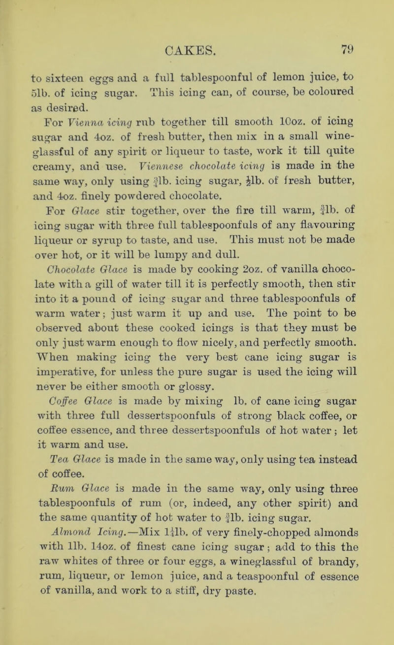 to sixteen eggs and a full tablespoonful of lemon juice, to 51b. of icing sugar. This icing can, of course, be coloured as desired. For Vienna icing rub together till smooth lOoz. of icing sugar and 4oz. of fresh butter, then mix in a small wine- glassful of any spirit or liqueur to taste, work it till quite creamy, and use. Viennese chocolate icing is made in the same way, only using Jib. icing sugar, Jib. of fresh butter, and 4oz. finely powdered chocolate. For Glace stir together, over the fire till warm, fib. of icing sugar with three full tablespoonfnls of any flavouring liqueur or syrup to taste, and use. This must not be made over hot, or it will be lumpy and dull. Chocolate Glace is made by cooking 2oz. of vanilla choco- late with a gill of water till it is perfectly smooth, then stir into it a pound of icing sugar and three tablespoonfuls of warm water; just warm it up and use. The point to be observed about these cooked icings is that they must be only just warm enough to flow nicely, and perfectly smooth. When making icing the very best cane icing sugar is imperative, for unless the pure sugar is used the icing will never be either smooth or glossy. Coffee Glace is made by mixing lb. of cane icing sugar with three full dessertspoonfuls of strong black coffee, or coffee essence, and three dessertspoonfuls of hot water; let it warm and use. Tea Glace is made in the same way, only using tea instead of coffee. Rum Glace is made in the same way, only using three tablespoonfuls of rum (or, indeed, any other spirit) and the same quantity of hot water to fib. icing sugar. Almond Icing.—Mix ljlb. of very finely-chopped almonds with lib. 14oz. of finest cane icing sugar; add to this the raw whites of three or four eggs, a wineglassful of brandy, rum, liqueur, or lemon j uice, and a teaspoonful of essence of vanilla, and work to a stiff, dry paste.