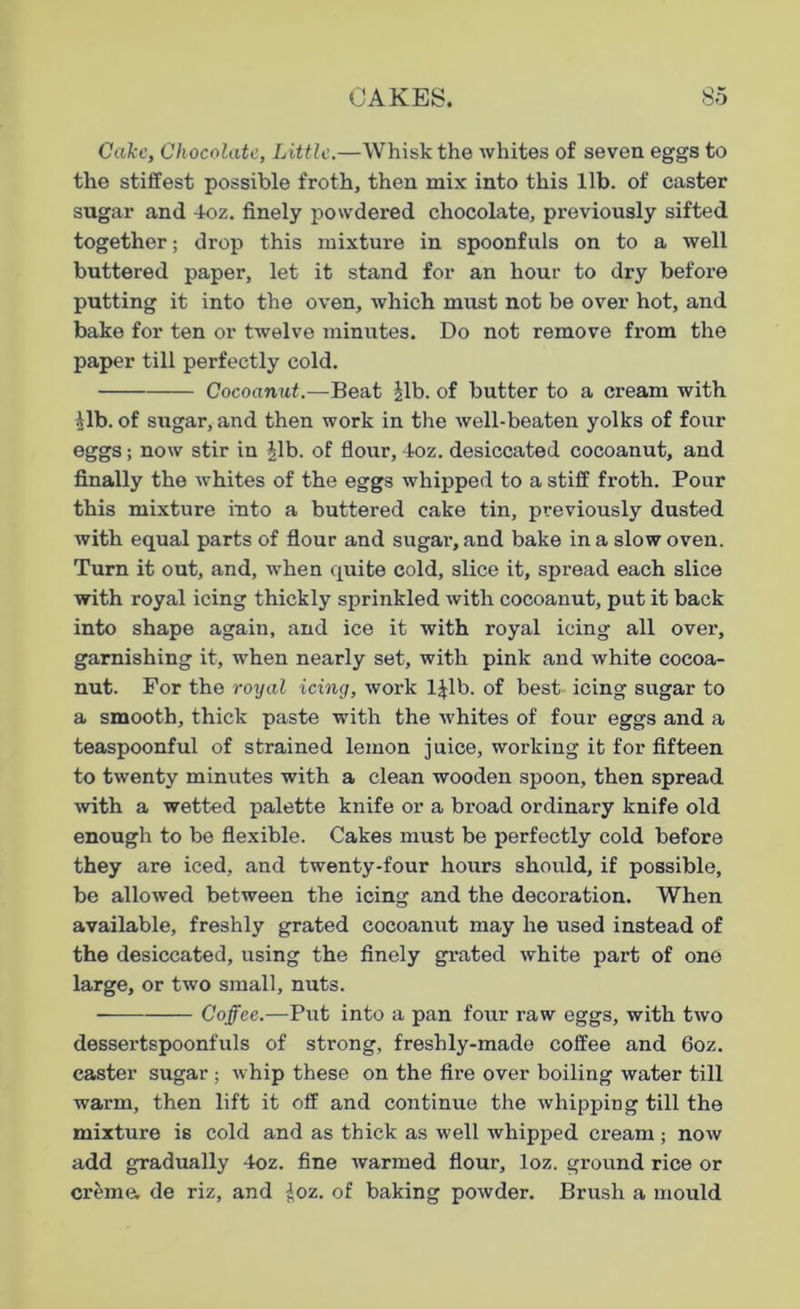 Cake, Chocolate, Little.—Whisk the whites of seven eggs to the stiffest possible froth, then mix into this lib. of caster sugar and 4oz. finely powdered chocolate, previously sifted together; drop this mixture in spoonfuls on to a well buttered paper, let it stand for an hour to dry before putting it into the oven, which must not be over hot, and bake for ten or twelve minutes. Do not remove from the paper till perfectly cold. Cocoanut.—Beat |lb. of butter to a cream with lib. of sugar, and then work in the well-beaten yolks of four eggs; now stir in |lb. of flour, 4oz. desiccated cocoanut, and finally the whites of the eggs whipped to a stiff froth. Pour this mixture into a buttered cake tin, previously dusted with equal parts of flour and sugar1, and bake in a slow oven. Turn it out, and, when quite cold, slice it, spread each slice with royal icing thickly sprinkled with cocoanut, put it back into shape again, and ice it with royal icing all over, garnishing it, when nearly set, with pink and white cocoa- nut. For the royal icing, work l|lb. of best icing sugar to a smooth, thick paste with the whites of four eggs and a teaspoonful of strained lemon juice, working it for fifteen to twenty minutes with a clean wooden spoon, then spread with a wetted palette knife or a broad ordinary knife old enough to be flexible. Cakes must be perfectly cold before they are iced, and twenty-four hours should, if possible, be allowed between the icing and the decoration. When available, freshly grated cocoanut may he used instead of the desiccated, using the finely grated white part of one large, or two small, nuts. Coffee.—Put into a pan four raw eggs, with two dessertspoonfuls of strong, freshly-made coffee and 6oz. caster sugar ; whip these on the fire over boiling water till warm, then lift it off and continue the whipping till the mixture is cold and as thick as well whipped cream ; now add gradually 4oz. fine warmed flour, loz. ground rice or creme, de riz, and loz. of baking powder. Brush a mould