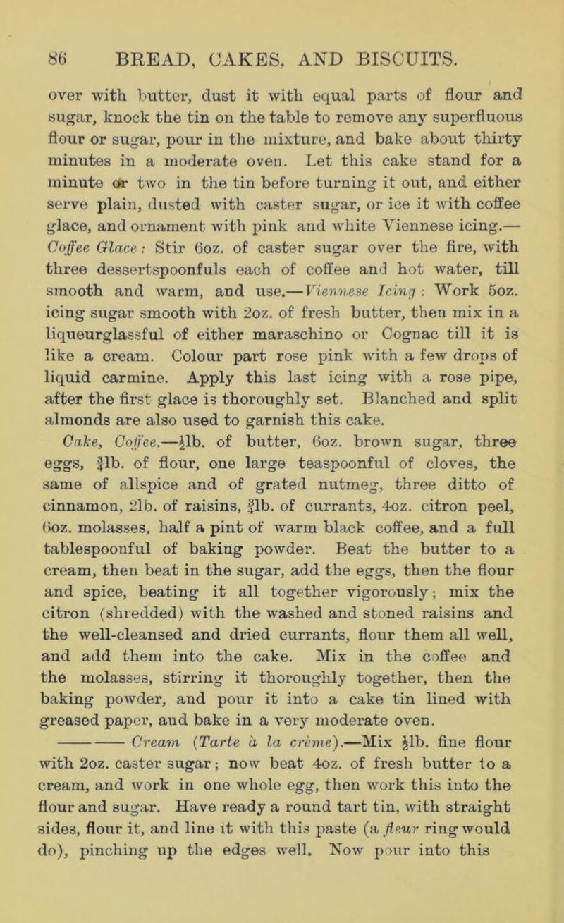 over with butter, dust it with equal parts of flour and sugar, knock the tin on the table to remove any superfluous flour or sugar, pour in the mixture, and bake about thirty minutes in a modex-ate oven. Let this cake stand for a minute or two in the tin before turning it out, and either serve plain, dusted with caster sugar, or ice it with coffee glace, and ornament with pink and white Viennese icing.— Coffee Glace: Stir 6oz. of caster sugar over the fire, with three dessertspoonfuls each of coffee and hot water, till smooth and warm, and use.— Viennese Icing : Work 5oz. icing sugar smooth with 2oz. of fresh butter, then mix in a liqueurglassful of either maraschino or Cognac till it is like a cream. Colour part rose pink with a few drops of liquid carmine. Apply this last icing with a rose pipe, after the first glace is thoroughly set. Blanched and split almonds are also used to garnish this cake. Cake, Coffee.—Jib. of butter, 6oz. brown sugar, three eggs, -{lb. of flour, one large teaspoonful of cloves, the same of allspice and of grated nutmeg, thi'ee ditto of cinnamon, 2lb. of raisins, fib. of currants, 4oz. citron peel, (ioz. molasses, half a pint of warm black coffee, and a full tablespoonful of baking powder. Beat the butter to a cream, then beat in the sugar, add the eggs, then the flour and spice, beating it all together vigorously; mix the citron (shredded) with the washed and stoned raisins and the well-cleansed and dried currants, flour them all well, and add them into the cake. Mix in the coffee and the molasses, stiri’ing it thoi’oughly together, then the baking powder, and pour it into a cake tin lined with greased paper, and bake in a very moderate oven. Cream (Tarte a la creme).—Mix Jib. fine flour with 2oz. caster sugar; now beat 4oz. of fresh butter to a cream, and work in one whole egg, then work this into the flour and sugar. Have ready a round tart tin, with straight sides, flour it, and line it with this paste (a fleur ring would do), pinching up the edges well. Now pour into this