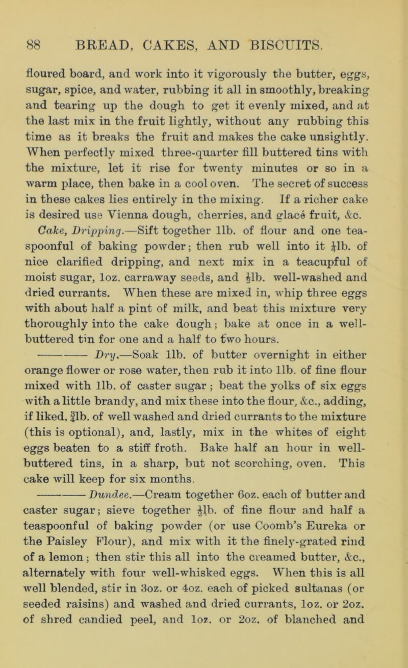 floured board, and work into it vigorously the butter, eggs, sugar, spice, and water, rubbing it all in smoothly, breaking and tearing up the dough to get it evenly mixed, and at the last mix in the fruit lightly, without any rubbing this time as it breaks the fruit and makes the cake unsightly. When perfectly mixed three-quarter fill buttered tins with the mixture, let it rise for twenty minutes or so in a warm place, then bake in a cool oven. The secret of success in these cakes lies entirely in the mixing. If a richer cake is desired use Vienna dough, cherries, and elace fruit, &c. Cake, Dripping.—Sift together lib. of flour and one tea- spoonful of baking powder; then rub well into it Jib. of nice clarified dripping, and next mix in a teacupful of moist sugar, loz. carraway seeds, and ilb. well-washed and dried currants. When these are mixed in, whip three eggs with about half a pint of milk, and beat this mixture very thoroughly into the cake dough; bake at once in a well- buttered tin for one and a half to two hours. Dry.—Soak lib. of butter overnight in either orange flower or rose water, then rub it into lib. of fine flour mixed with lib. of caster sugar; beat the yolks of six eggs with a little brandy, and mix these into the flour, &c., adding, if liked, fib. of well washed and dried currants to the mixture (this is optional), and, lastly, mix in the whites of eight- eggs beaten to a stiff froth. Bake half an hour in well- buttered tins, in a sharp, but not scorching, oven. This cake will keep for six months. Dundee.—Cream together 6oz. each of butter and caster sugar; sieve together ^lb. of fine flour and half a teaspoonful of baking powder (or use Coomb’s Eureka or the Paisley Flour), and mix with it the finely-grated rind of a lemon ; then stir this all into the creamed butter, &c., alternately with four well-whisked eggs. When this is all well blended, stir in 3oz. or 4oz. each of picked sultanas (or seeded raisins) and washed and dried currants, loz. or 2oz. of shred candied peel, and loz. or 2oz. of blanched and