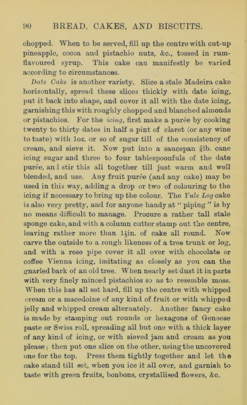 chopped. When to be served, fill up the centre with cut-up pineapple, cocoa and pistachio nuts, &c., tossed in rum- fiavoured syrup. This cake can manifestly be varied according to circumstances. Date Cake is another variety. Slice a stale Madeira cake horizontally, spread these slices thickly with date icing, put it back into shape, and cover it all with the date icing, garnishing this with roughly chopped and blanched almonds or pistachios. For the icing, first make a puree by cooking twenty to thirty dates in half a pint of claret (or any wine to taste) with loz. or so of sugar till of the consistency of cream, and sieve it. Now put into a saucepan |lb. cane icing sugar and three to four tablespoonfuls of the date puree, and stir this all together till just warm and well blended, and use. Any fruit puree (and any cake) may be used in this way, adding a drop or two of colouring to the icing if necessary to bring up the colour. The Yule Log cake is also very pretty, and for anyone handy at “ piping ” is by no means difficult to manage. Procure a x’ather tall stale sponge cake, and with a column cutter stamp out the centre, leaving rather more than 1 tin. of cake all round. Now carve the outside to a rough likeness of a tree trunk or log, and with a rose pipe cover it all over with chocolate or coffee Vienna icing, imitating as closely as you can the gnarled bark of an old tree. When nearly set dust it in parts with very finely minced pistachios so as to resemble moss. When this has all set hard, fill up the centre with whipped cream or a macedoine of any kind of fruit or with whipped jelly and whipped cream alternately. Another fancy cake is made by stamping out rounds or hexagons of Genoese paste or Swiss roll, spreading all but one with a thick layer of any kind of icing, or with sieved jam and cream as you please ; then put one slice on the other, using the uncovered one for the top. Press them tightly together and let the cake stand till set, when you ice it all over, and garnish to taste with green fruits, bonbons, crystallised flowers, &c.