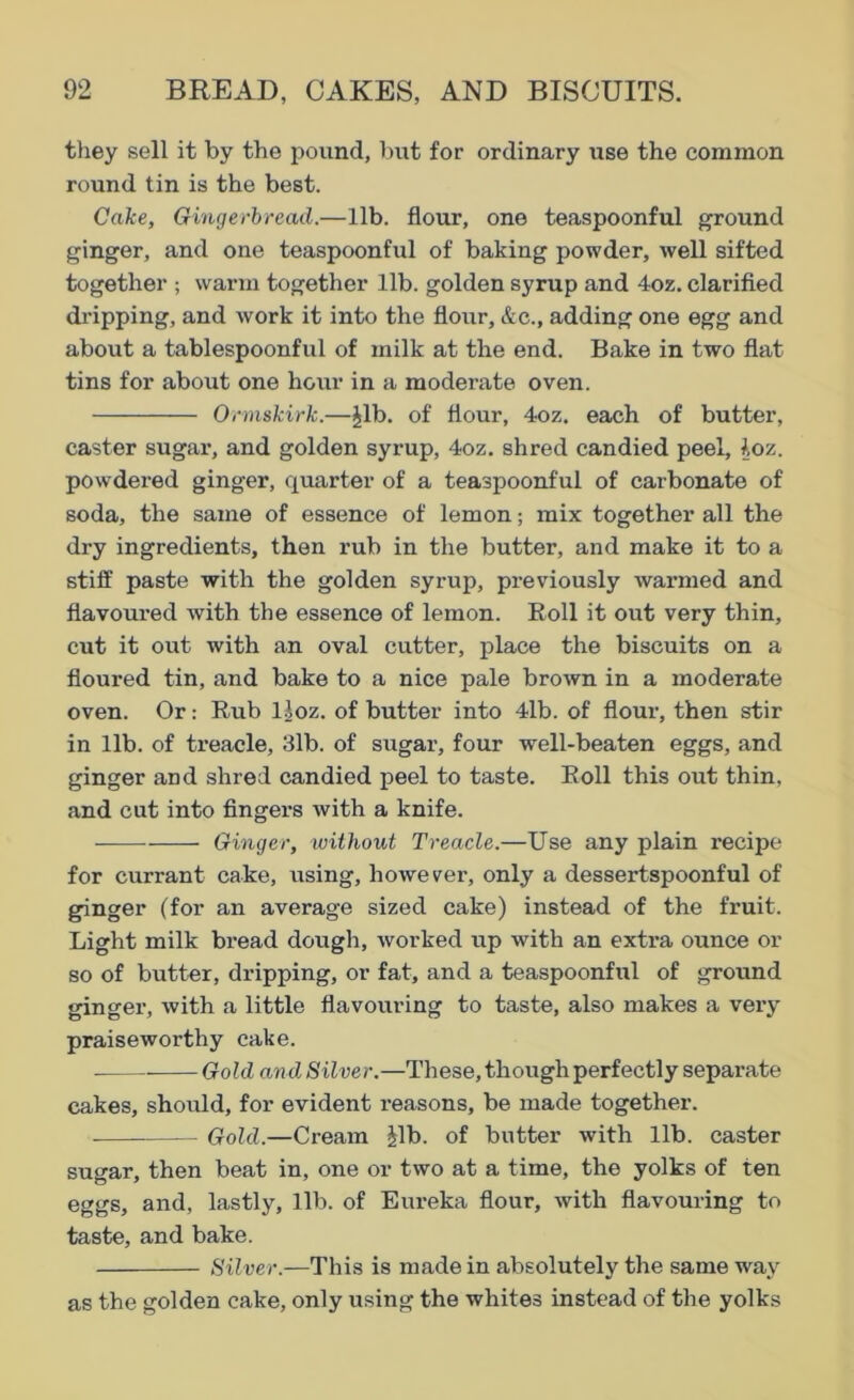 they sell it by the pound, but for ordinary rase the common round tin is the best. Cake, Gingerbread.—lib. flour, one teaspoonful ground ginger, and one teaspoonful of baking powder, well sifted together ; warm together lib. golden syrup and 4oz. clarified dripping, and work it into the flour, &c., adding one egg and about a tablespoonful of milk at the end. Bake in two flat tins for about one hour in a moderate oven. Ormskirk.—Jib. of flour, 4oz. each of butter, caster sugar, and golden syrup, 4oz. shred candied peel, Joz. powdered ginger, quarter of a teaspoonful of carbonate of soda, the same of essence of lemon; mix together all the dry ingredients, then rub in the butter, and make it to a stiff paste with the golden syrup, previously warmed and flavoured with the essence of lemon. Boll it out very thin, cut it out with an oval cutter, place the biscuits on a floured tin, and bake to a nice pale brown in a moderate oven. Or: Bub lloz. of butter into 41b. of flour, then stir in lib. of treacle, 31b. of sugar, four well-beaten eggs, and ginger and shred candied peel to taste. Boll this out thin, and cut into fingers with a knife. Ginger, without Treacle.—Use any plain recipe for currant cake, using, however, only a dessertspoonful of ginger (for an average sized cake) instead of the fruit. Light milk bread dough, worked up with an extra ounce or so of butter, dripping, or fat, and a teaspoonful of ground ginger, with a little flavouring to taste, also makes a very praiseworthy cake. Gold and Silver.—These, though perfectly separate cakes, should, for evident r-easons, be made together. Gold.—Cream Jib. of butter with lib. caster sugar, then beat in, one or two at a time, the yolks of ten eggs, and, lastly, lib. of Eureka flour, with flavouring to taste, and bake. Silver.—This is made in absolutely the same way as the golden cake, only using the whites instead of the yolks