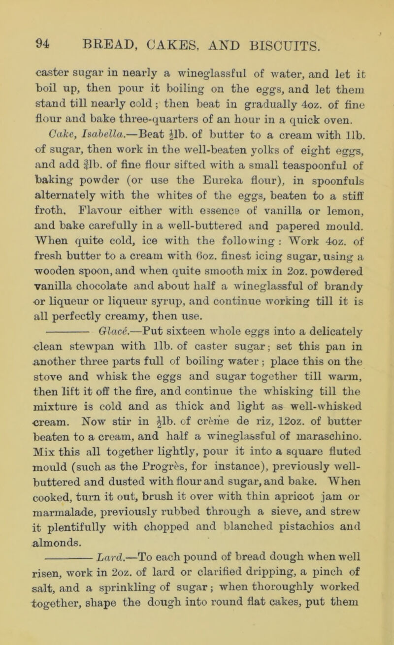 caster sugar in nearly a wineglassful of water, and let it boil up, then pour it boiling on the eggs, and let them stand till nearly cold ; then beat in gradually 4oz. of fine- flour and bake three-quarters of an hour in a quick oven. Cake, Isabella.—Beat Jib. of butter to a cream with lib. of sugar, then work in the well-beaten yolks of eight eggs, and add §lb. of fine flour sifted with a small teaspoonful of baking powder (or use the Eureka flour), in spoonfuls alternately with the whites of the eggs, beaten to a stiff froth. Flavour either with essence of vanilla or lemon, and bake carefully in a well-buttered and papered mould. When quite cold, ice with the following : Work 4oz. of fresh butter to a cream with 6oz. finest icing sugar, using a wooden spoon, and when quite smooth mix in 2oz. powdered vanilla chocolate and about half a wineglassful of brandy or liqueur or liqueur syrup, and continue working till it is all perfectly creamy, then use. Glace.—Put sixteen whole eggs into a delicately clean stewpan with lib. of caster sugar; set this pan in another three parts full of boiling water; place this on the stove and whisk the eggs and sugar together till warm, then lift it off the fire, and continue the whisking till the mixture is cold and as thick and light as well-whisked •cream. Now stir in Jib. of creme de riz, 12oz. of butter beaten to a cream, and half a wineglassful of maraschino. Mix this all together lightly, pour it into a square fluted mould (such as the Progros, for instance), previously well- buttered and dusted with flour and sugar, and bake. When cooked, turn it out, brush it over with thin apricot jam ox- marmalade, previously rubbed through a sieve, and strew it plentifully with chopped and blanched pistachios and almonds. Lard.—To each pound of bread dough when well risen, work in 2oz. of lard or clarified dripping, a pinch of salt, and a sprinkling of sugar; when thoroughly worked together, shape the dough into round flat cakes, put them