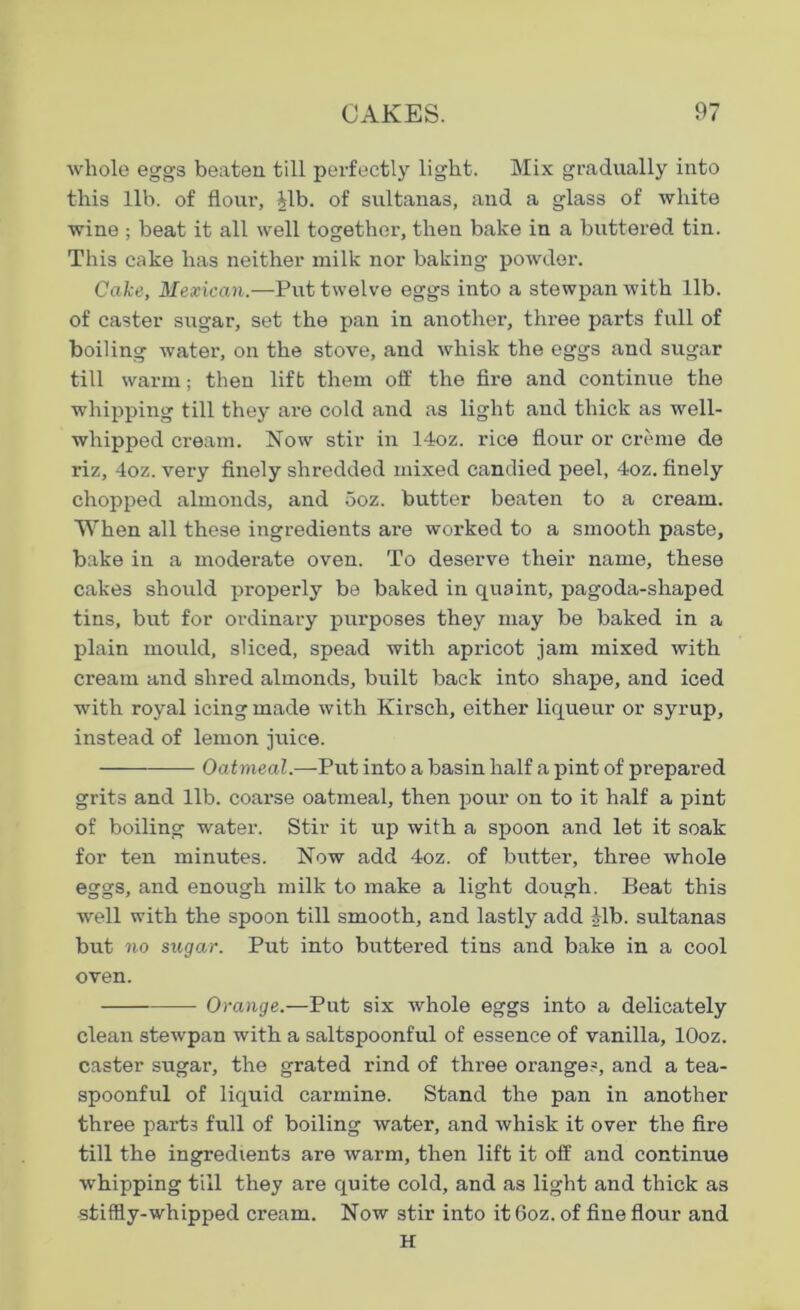 whole eggs beaten till perfectly light. Mix gradually into this lib. of flour, Jib. of sultanas, and a glass of white wine ; beat it all well together, then bake in a buttered tin. This cake has neither milk nor baking powder. Cake, Mexican.—Put twelve eggs into a stewpan with lib. of caster sugar, set the pan in another, three parts full of boiling water, on the stove, and whisk the eggs and sugar till warm; then lift them off the fire and continue the whipping till they are cold and as light and thick as well- whipped cream. Now stir in 14oz. rice flour or creme de riz, 4oz. very finely shredded mixed candied peel, 4oz. finely chopped almonds, and ooz. butter beaten to a cream. When all these ingredients are worked to a smooth paste, bake in a moderate oven. To deserve their name, these cakes should properly be baked in quaint, pagoda-shaped tins, but for ordinary purposes they may be baked in a plain mould, sliced, spead with apricot jam mixed with cream and shred almonds, built back into shape, and iced with royal icing made with Kirsch, either liqueur or syrup, instead of lemon juice. Oatmeal.—Put into a basin half a pint of prepared grits and lib. coai’se oatmeal, then pour on to it half a pint of boiling water. Stir it up with a spoon and let it soak for ten minutes. Now add 4oz. of butter, three whole eggs, and enough milk to make a light dough. Beat this well with the spoon till smooth, and lastly add Mb. sultanas but no sugar. Put into buttered tins and bake in a cool oven. Orange.—Put six whole eggs into a delicately clean stewpan with a saltspoonful of essence of vanilla, lOoz. caster sugar, the grated rind of three oranges, and a tea- spoonful of liquid carmine. Stand the pan in another three parts full of boiling water, and whisk it over the fire till the ingredients are warm, then lift it off and continue whipping till they are quite cold, and as light and thick as stiffly-whipped cream. Now stir into it 6oz. of fine flour and H