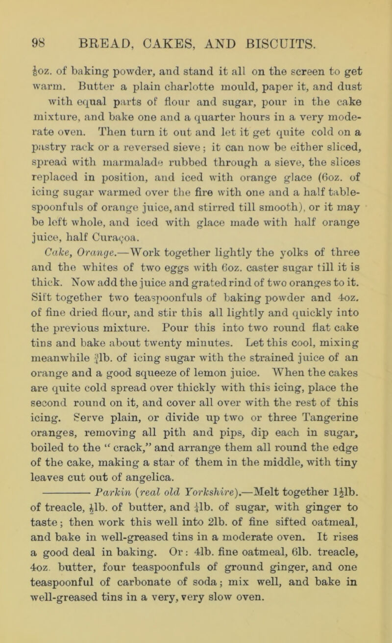 §oz. of baking powder, and stand it all on tbe screen to get warm. Butter a plain charlotte mould, paper it, and dust with equal parts of flour and sugai', pour in the cake mixture, and bake one and a quarter hours in a very mode- rate oven. Then turn it out and let it get quite cold on a pastry rack or a reversed sieve; it can now be either sliced, spread with marmalade rubbed through a sieve, the slices replaced in position, and iced with orange glace (6oz. of icing sugar warmed over the fire with one and a half table- spoonfuls of orange juice, and stirred till smooth), or it may be left whole, and iced with glace made with half orange juice, half Curacjoa. Cake, Orange.—Work together lightly the yolks of three and the whites of two eggs with 6oz. caster sugar till it is thick. Now add the juice and grated rind of two oranges to it. Sift together two teaspoonfuls of baking powder and 4oz. of fine dried flour, and stir this all lightly and quickly into the previous mixture. Pour this into two round flat cake tins and bake about twenty minutes. Let this cool, mixing meanwhile i/lb. of icing sugar with the strained juice of an orange and a good sqrieeze of lemon juice. When the cakes are quite cold spread over thickly with this icing, place the second round on it, and cover all over with the rest of this icing. Serve plain, or divide up two or three Tangerine oranges, removing all pith and pips, dip each in sugar, boiled to the “ crack,” and arrange them all round the edge of the cake, making a star of them in the middle, with tiny leaves cut out of angelica. Parkin (real old Yorkshire).—Melt together ljlb. of treacle, ilb. of butter, and |Tb. of sugar, with ginger to taste; then work this well into 2lb. of fine sifted oatmeal, and bake in well-greased tins in a moderate oven. It rises a good deal in baking. Or: 41b. fine oatmeal, 61b. treacle, 4oz. butter, four teaspoonfuls of ground ginger, and one teaspoonful of carbonate of soda; mix well, and bake in well-greased tins in a very, very slow oven.