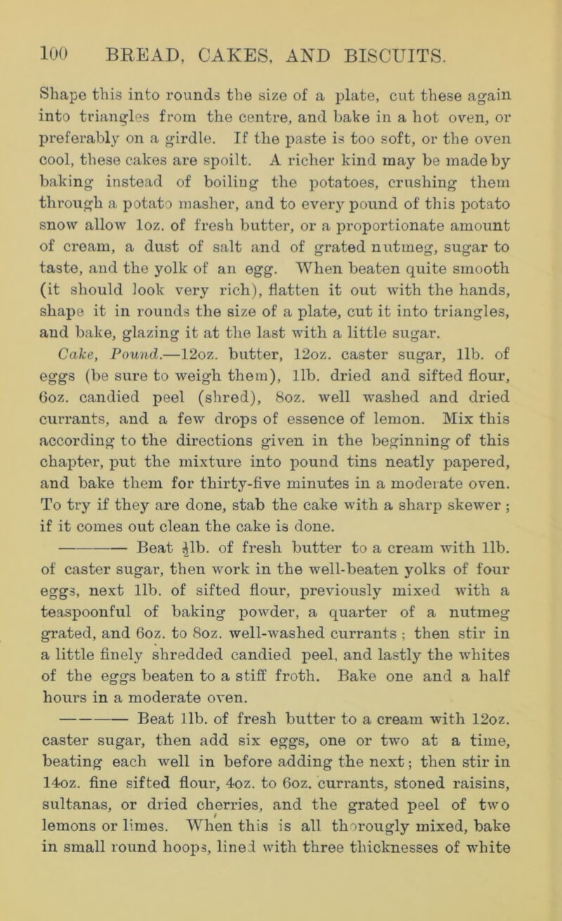 Shape this into rounds the size of a plate, cut these again into triangles from the centre, and bake in a hot oven, or preferably on a girdle. If the paste is too soft, or the oven cool, these cakes are spoilt. A richer kind may be made by baking instead of boiling the potatoes, crushing them through a potato masher, and to every pound of this potato snow allow loz. of fresh butter, or a proportionate amount of cream, a dust of salt and of grated nutmeg, sugar to taste, and the yolk of an egg. When beaten quite smooth (it should look very rich), flatten it out with the hands, shape it in rounds the size of a plate, cut it into triangles, and bake, glazing it at the last with a little sugar. Cake, Pound.—12oz. butter, 12oz. caster sugar, lib. of eggs (be sure to weigh them), lib. dried and sifted flour, 6oz. candied peel (shred), 8oz. well washed and dried currants, and a few drops of essence of lemon. Mix this according to the directions given in the beginning of this chapter, put the mixture into pound tins neatly papered, and bake them for thirty-five minutes in a moderate oven. To try if they are done, stab the cake with a sharp skewer ; if it comes out clean the cake is done. — Beat ijlb. of fresh butter to a cream with lib. of caster sugar, then work in the well-beaten yolks of four eggs, next lib. of sifted flour, previously mixed with a teaspoonful of baking powder, a quarter of a nutmeg grated, and 6oz. to 8oz. well-washed currants ; then stir in a little finely shredded candied peel, and lastly the whites of the eggs beaten to a stiff froth. Bake one and a half hours in a modex-ate oven. Beat lib. of fresh butter to a ci-earn with 12oz. caster sugai’, then add six eggs, one or two at a time, beating each well in before adding the next; then stir in 14oz. fine sifted floui’, 4oz. to 6oz. currants, stoned l’aisins, sultanas, or dried cheri-ies, and the grated peel of two lemons or limes. When this is all thorougly mixed, bake in small round hoops, lined with three thicknesses of white