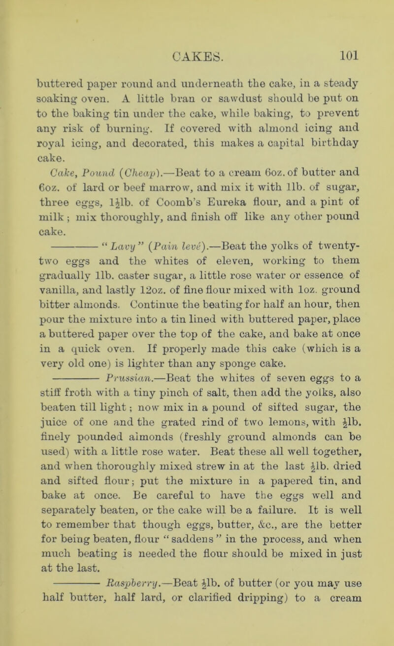 buttered paper round and underneath the cake, in a steady soaking oven. A little bran or sawdust should be put on to the baking tin under the cake, while baking, to prevent any risk of burning. If covered with almond icing and royal icing, and decorated, this makes a capital birthday cake. Cake, Pound (Cheap).—Beat to a cream 6oz. of butter and 6oz. of lard or beef marrow, and mix it with lib. of sugar, three eggs, ljlb. of Coomb’s Eureka flour, and a pint of milk ; mix thoroughly, and finish off like any other pound cake. “ Lavy” (Pain leve).—Beat the yolks of twenty- two eggs and the whites of eleven, working to them gradually lib. caster sugar, a little rose water or essence of vanilla, and lastly 12oz. of fine flour mixed with loz. ground bitter almonds. Continue the beating for half an hour, then pour the mixture into a tin lined with buttered paper, place a buttered paper over the top of the cake, and bake at once in a quick oven. If properly made this cake (which is a very old one) is lighter than any sponge cake. Prussian.—Beat the whites of seven eggs to a stiff froth with a tiny pinch of salt, then add the yolks, also beaten till light; now mix in a pound of sifted sugar, the juice of one and the grated rind of two lemons, with ^lb. finely pounded almonds (freshly ground almonds can be used) with a little rose water. Beat these all well together, and when thoroughly mixed strew in at the last ^lb. dried and sifted flour; put the mixture in a papered tin, and bake at once. Be careful to have the eggs well and separately beaten, or the cake will be a failure. It is well to remember that though eggs, butter, &c., are the better for being beaten, flour “ saddens ” in the process, and when much beating is needed the flour should be mixed in just at the last. Raspberry.—Beat |lb. of butter (or you may use half butter, half lard, or clarified dripping) to a cream