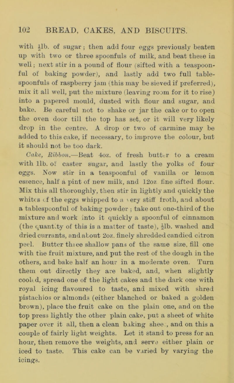 with Jib. of sugar; then add four eggs previously beaten up with two or three spoonfuls of milk, and beat these in weli; next stir in a pound of flour (sifted with a teaspoon- ful of baking powder), and lastly add two full table- spoonfuls of raspberry jam (this may be sieved if preferred), mix it all well, put the mixture (leaving room for it to rise) into a papered mould, dusted with flour and sugar, and bake. Be careful not to shake or jar the cake or to open the oven door till the top has set, or it will very likely drop in the centre. A drop or two of carmine may be added to this cake, if necessary, to improve the colour, but it should not be too dark. Cake, Ribbon.—Beat 4oz. of fresh butter to a cream with lib. of caster sugar, and lascly the yolks of four eggs. Now stir in a teaspoonful of vanilla or lemon essence, half a pint of new milk, and 12oz fine sifted flour. Mix this all thoroughly, then stir in lightly and quickly the whites cf the eggs whipped to a \ ery stiff froth, and about a tablespoonful of baking powder ; take out one-third of the mixture and work into it quickly a spoonful of cinnamon (the quant.ty of this is a matter of taste). Jib. washed and dried currants, and about 2oz. finely shredded candied citron peel. Butter thi ee shallow pans of the same size, fill one with the fruit mixture, and put the rest of the dough in the others, and bake half an hour in a moderate oven. Turn them out directly they are baked, and, when slightly cooled, spread one of the light cakes and the dark one with royal icing flavoured to taste, and mixed with shred pistachios or almonds (either blanched or baked a golden brown), place the fruit cake on the plain one, and on the top press lightly the other plain cake, put a sheet of white paper over it all, then a clean baking shee., and on this a couple of fairly light weights. Let it stand to press for an hour, then remove the weights, and serve either plain or iced to taste. This cake can be varied by varying the icings.