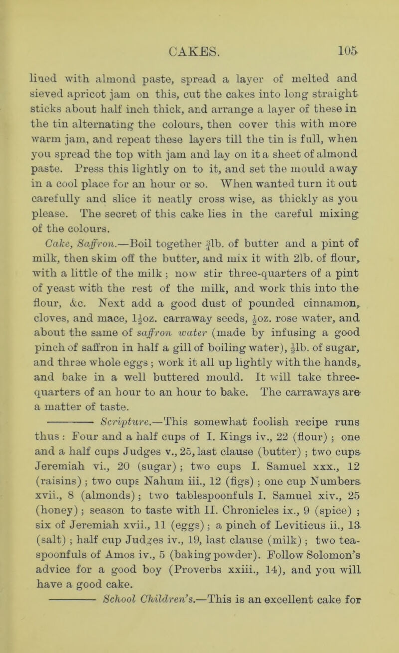 lined with almond paste, spread a layer of melted and sieved apricot jam on this, cut the cakes into long straight sticks about half inch thick, and arrange a layer of these in the tin alternating the colours, then cover this with more warm jam, and repeat these layers till the tin is full, when you spread the top with jam and lay on it a sheet of almond paste. Press this lightly on to it, and set the mould away in a cool place for an hour or so. When wanted turn it out carefully and slice it neatly cross wise, as thickly as you please. The secret of this cake lies in the careful mixing of the colours. Cake, Saffron.—Boil together jib. of butter and a pint of milk, then skim off the butter, and mix it with 21b. of Hour, with a little of the milk ; now stir three-quarters of a pint of yeast with the rest of the milk, and work this into the flour, &c. Next add a good dust of pounded cinnamon, cloves, and mace, lloz. carraway seeds, -loz. rose water, and about the same of saffron water (made by infusing a good pinch of saffron in half a gill of boiling water), ilb. of sugar, and three whole eggs ; work it all up lightly with the hands,, and bake in a well buttered mould. It will take three- quarters of an hour to an hour to bake. The carraways are a matter of taste. Scripture.—This somewhat foolish recipe runs thus: Four and a half cups of I. Kings iv., 22 (flour) ; one and a half cups Judges v., 25, last clause (butter) ; two cups Jeremiah vi., 20 (sugar) ; two cups I. Samuel xxx., 12 (raisins) ; two cups Nahum iii., 12 (figs) ; one cup Numbers, xvii., 8 (almonds); two tablespoonfuls I. Samuel xiv., 25 (honey) ; season to taste with II. Chronicles ix., 9 (spice) ; six of Jeremiah xvii., 11 (eggs) ; a pinch of Leviticus ii., 13 (salt) ; half cup Judges iv., 19, last clause (milk); two tea- spoonfuls of Amos iv., 5 (baking powder). Follow Solomon’s advice for a good boy (Proverbs xxiii., 14), and you will have a good cake. School Children’s.—This is an excellent cake for