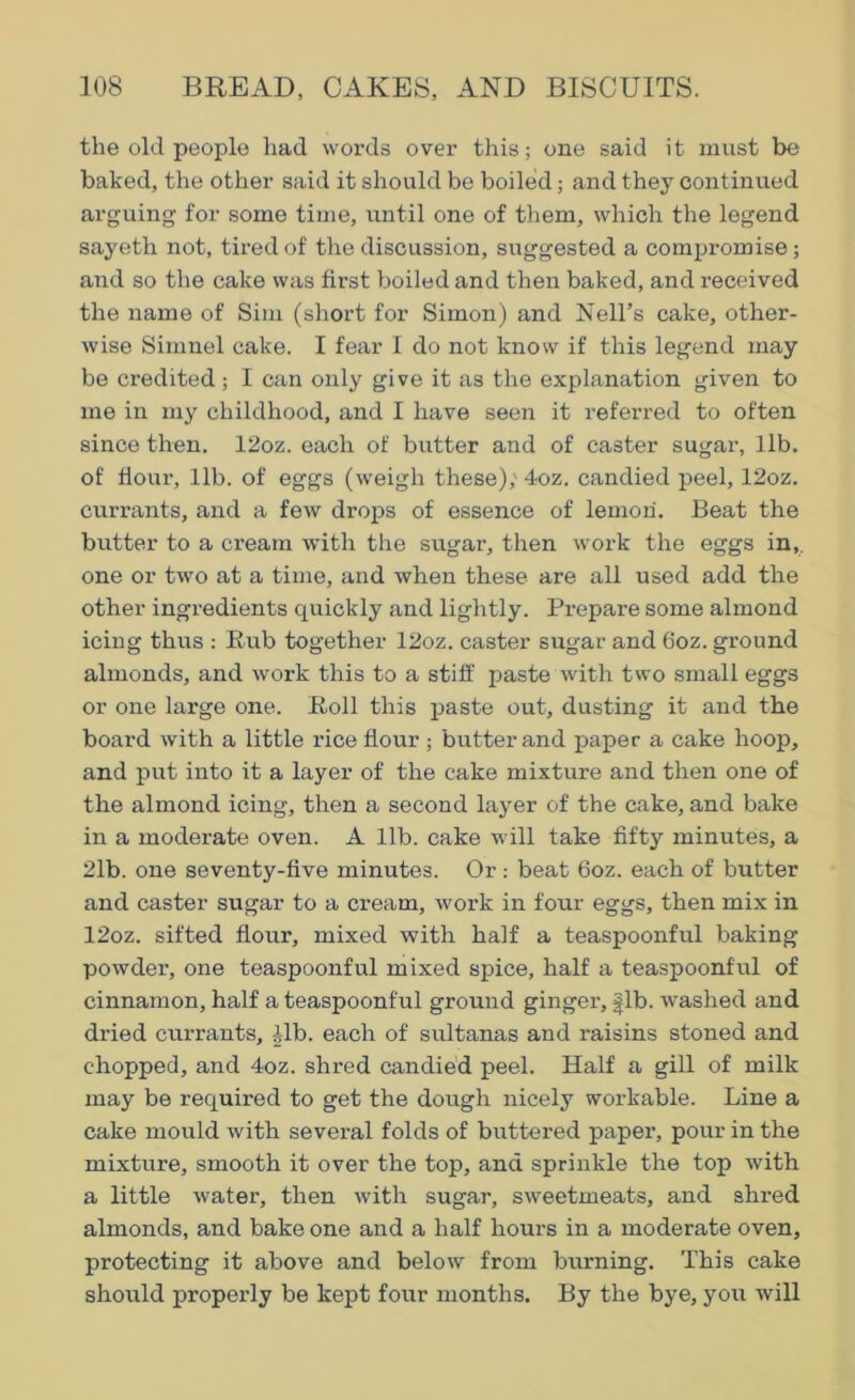 the old people had words over this; one said it must be baked, the other said it should be boiled; and they continued arguing for some time, until one of them, which the legend sayeth not, tired of the discussion, suggested a compromise; and so the cake was first boiled and then baked, and received the name of Sim (short for Simon) and Nell’s cake, other- wise Simnel cake. I fear I do not know if this legend may be credited; I can only give it as the explanation given to me in my childhood, and I have seen it referred to often since then. 12oz. each of butter and of caster sugar, lib. of flour, lib. of eggs (weigh these), 4oz. candied peel, 12oz. currants, and a few drops of essence of lemon. Beat the butter to a cream with the sugar, then work the eggs in,, one or two at a time, and when these are all used add the other ingredients quickly and lightly. Prepare some almond icing thus : Rub together 12oz. caster sugar and 6oz. ground almonds, and work this to a stiff paste with two small eggs or one large one. Roll this paste out, dusting it and the board with a little rice flour ; butter and paper a cake hoop, and put into it a layer of the cake mixture and then one of the almond icing, then a second layer of the cake, and bake in a moderate oven. A lib. cake will take fifty minutes, a 21b. one seventy-five minutes. Or: beat 6oz. each of butter and caster sugar to a cream, work in four eggs, then mix in 12oz. sifted flour, mixed with half a teaspoonful baking powder, one teaspoonful mixed spice, half a teaspoonful of cinnamon, half a teaspoonful ground ginger, |lb. washed and dried currants, -Jib. each of sultanas and raisins stoned and chopped, and 4oz. shred candied peel. Half a gill of milk may be required to get the dough nicely workable. Line a cake mould with several folds of buttered paper, pour in the mixture, smooth it over the top, and sprinkle the top with a little water, then with sugar, sweetmeats, and shred almonds, and bake one and a half hours in a moderate oven, protecting it above and below from burning. This cake should properly be kept four months. By the bye, you will