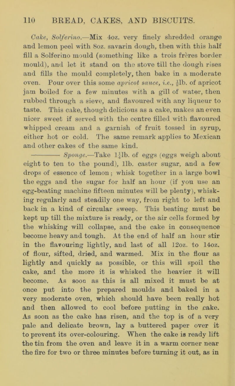 Cake, Solferino.—Mix 4oz. very finely shredded orange and lemon peel with 8oz. savarin dough, then with this half fill a Solferino mould (something like a trois freres border mould), and let it stand on the stove till the dough rises and fills the mould completely, then bake in a moderate oven. Pour over this some apricot sauce, i.e., -ilb. of apricot jam boiled for a few minutes with a gill of water, then rubbed through a sieve, and flavoured with any liqueur to taste. This cake, though delicious as a cake, makes an even nicer sweet if served with the centre filled with flavoured whipped cream and a garnish of fruit tossed in syrup, either hot or cold. The same remark applies to Mexican and other cakes of the same kind. Sponge.—Take 1 jib. of eggs (eggs weigh about eight to ten to the pound), lib. caster sugar, and a few drops of essence of lemon ; whisk together in a large bowl the eggs and the sugar for half an hour (if you use an egg-beating machine fifteen minutes will be plenty), whisk- ing regularly and steadily one way, from right to left and back in a kind of circular sweep. This beating must be kept up till the mixture is ready, or the air cells formed by the whisking will collapse, and the cake in consequence become heavy and tough. At the end of half an hour stir in the flavouring lightly, and last of all 12oz. to 14oz. of flour, sifted, dried, and warmed. Mix in the flour as lightly and quickly as possible, or this will spoil the cake, and the more it is whisked the heavier it will become. As sood as this is all mixed it must be at once put into the prepared moulds and baked in a very moderate oven, which should have been really hot and then allowed to cool before putting in the cake. As soon as the cake has risen, and the top is of a very pale and delicate brown, lay a buttered paper over it to prevent its over-colouring. When the cake is ready lift the tin from the oven and leave it in a warm corner near the fire for two or three minutes before turning it out, as in