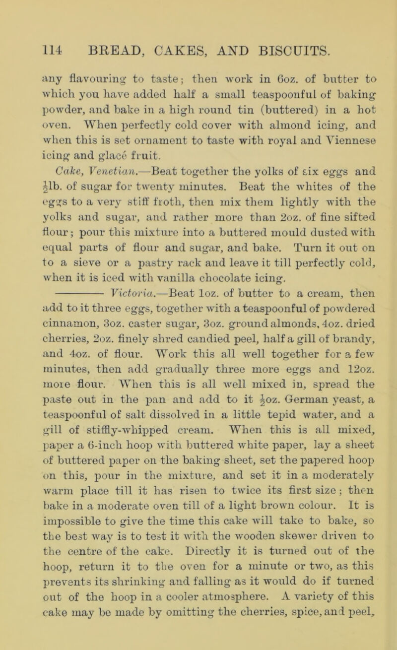 any flavouring to taste; then work in 6oz. of butter to which you have added half a small teaspoonful of baking powder, and bake in a high round tin (buttered) in a hot oven. When perfectly cold cover with almond icing, and when this is set ornament to taste with royal and Viennese icing and glace fruit. Cake, Venetian.—Beat together the yolks of six eggs and ^lb. of sugar for twenty minutes. Beat the whites of the eggs to a very stiff froth, then mix them lightly with the yolks and sugar, and rather more than 2oz. of fine sifted flour; pour this mixture into a buttered mould dusted with equal parts of flour and sugar, and bake. Turn it out on to a sieve or a pastry rack and leave it till perfectly cold, when it is iced with vanilla chocolate icing. Victoria.—Beat loz. of butter to a cream, then add to it three eggs, together with a teaspoonful of powdered cinnamon, 3oz. caster sugar, 3oz. ground almonds, 4oz. dried cherries, 2oz. finely shred candied peel, half a gill of brandy, and 4oz. of flour. Work this all well together for a few minutes, then add gradually three more eggs and 12oz. more flour. When this is all well mixed in, spread the paste out in the pan and add to it ^oz. German yeast, a teaspoonful of salt dissolved in a little tepid water, and a gill of stiffly-whipped cream. When this is all mixed, paper a 6-inch hoop with buttered white paper, lay a sheet of buttered paper on the baking sheet, set the papered hoop on this, pour in the mixture, and set it in a moderately warm place till it has risen to twice its first size ; then bake in a moderate oven till of a light brown colour. It is impossible to give the time this cake will take to bake, so the best way is to test it with the wooden skewer driven to the centre of the cake. Directly it is turned out of the hoop, return it to the oven for a minute or two, as this prevents its shrinking and falling as it would do if turned out of the hoop in a cooler atmosphere. A variety of this cake may be made by omitting the cherries, spice, and peel.