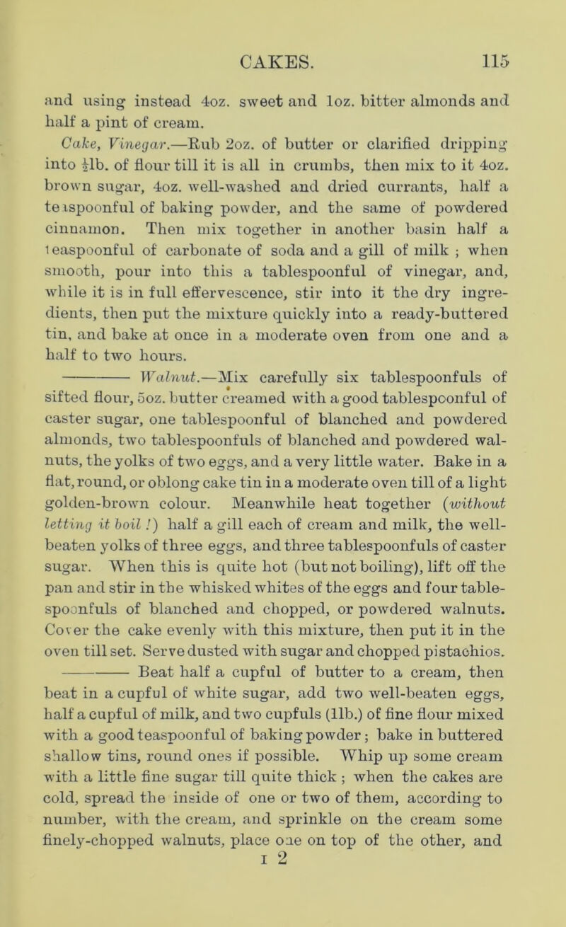 and using instead 4oz. sweet and loz. bitter almonds and half a pint of cream. Cake, Vinegar.—Rub 2oz. of butter or clarified dripping into ilb. of flour till it is all in crumbs, then mix to it 4oz. brown sugar, 4oz. well-washed and dried currants, half a te ispoont'ul of baking powder, and the same of powdered cinnamon. Then mix together in another basin half a 1 easpoonful of carbonate of soda and a gill of milk ; when smooth, pour into this a tablespoonfnl of vinegar, and, while it is in full effervescence, stir into it the dry ingre- dients, then put the mixture quickly into a ready-buttered tin, and bake at once in a moderate oven from one and a half to two hours. Walnut.—Mix carefully six tablespoonfuls of sifted flour, ooz. butter creamed with a good tablespoonful of caster sugar, one tablespoonful of blanched and powdered almonds, two tablespoonfuls of blanched and powdered wal- nuts, the yolks of two eggs, and a very little water. Bake in a flat, round, or oblong cake tin in a moderate oven till of a light golden-brown colour. Meanwhile heat together (without letting it boil!) half a gill each of cream and milk, the well- beaten yolks of three eggs, and three tablespoonfuls of caster sugar. When this is quite hot (but not boiling), lift off the pan and stir in the whisked whites of the eggs and four table- spoonfuls of blanched and chopped, or powdered walnuts. Cover the cake evenly with this mixture, then put it in the oven till set. Serve dusted with sugar and chopped pistachios. — Beat half a cupful of butter to a cream, then beat in a cupful of white sugar, add two well-beaten eggs, half a cupful of milk, and two cupfuls (lib.) of fine flour mixed with a good teaspoonful of baking powder; bake in buttered shallow tins, round ones if possible. Whip up some cream with a little fine sugar till quite thick ; when the cakes are cold, spread the inside of one or two of them, according to number, with the cream, and sprinkle on the cream some finely-chopped walnuts, place oae on top of the other, and i 2