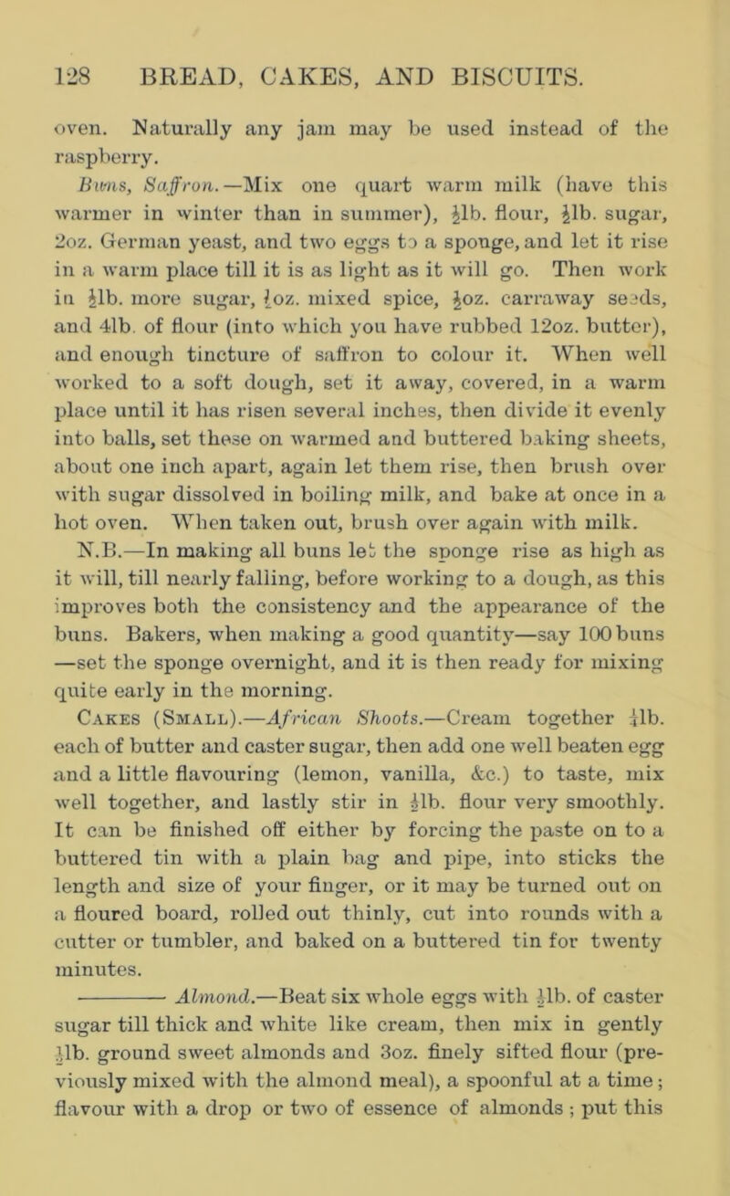 oven. Naturally any jam may be vised instead of the raspberry. Bums, Saffron.—Mix one quart warm milk (have this warmer in winter than in summer), ^lb. flour, ^lb. sugar, 2oz. German yeast, and two eggs to a sponge, and let it rise in a warm place till it is as light as it will go. Then work in lib. more sugar, [oz. mixed spice, Joz. earraway seeds, and 41b. of flour (into which you have rubbed 12oz. butter), and enough tincture of saffron to colour it. When well worked to a soft dough, set it away, covered, in a warm place until it has risen several inches, then divide it evenly into balls, set these on warmed and buttered baking sheets, about one inch apart, again let them rise, then brush over with sugar dissolved in boiling milk, and bake at once in a hot oven. When taken out, brush over again with milk. N.B.—In making all buns let the sponge rise as high as it will, till nearly falling, before working to a dough, as this improves both the consistency and the appearance of the buns. Bakers, when making a good quantity—say 100 buns —set the sponge overnight, and it is then ready for mixing quite early in the morning. Cakes (Small).—African Shoots.—Cream together ilb. each of butter and caster sugar, then add one well beaten egg and a little flavouring (lemon, vanilla, &c.) to taste, mix well together, and lastly stir in Mb. flour very smoothly. It can be finished off either by forcing the paste on to a buttered tin with a plain bag and pipe, into sticks the length and size of your finger, or it may be turned out on a floured board, rolled out thinly, cut into rounds with a cutter or tumbler, and baked on a buttered tin for twenty minutes. Almond.—Beat six whole eggs with lib. of caster sugar till thick and white like cream, then mix in gently lib. ground sweet almonds and 3oz. finely sifted flour (pre- viously mixed with the almond meal), a spoonful at a time; flavour with a drop or two of essence of almonds ; put this