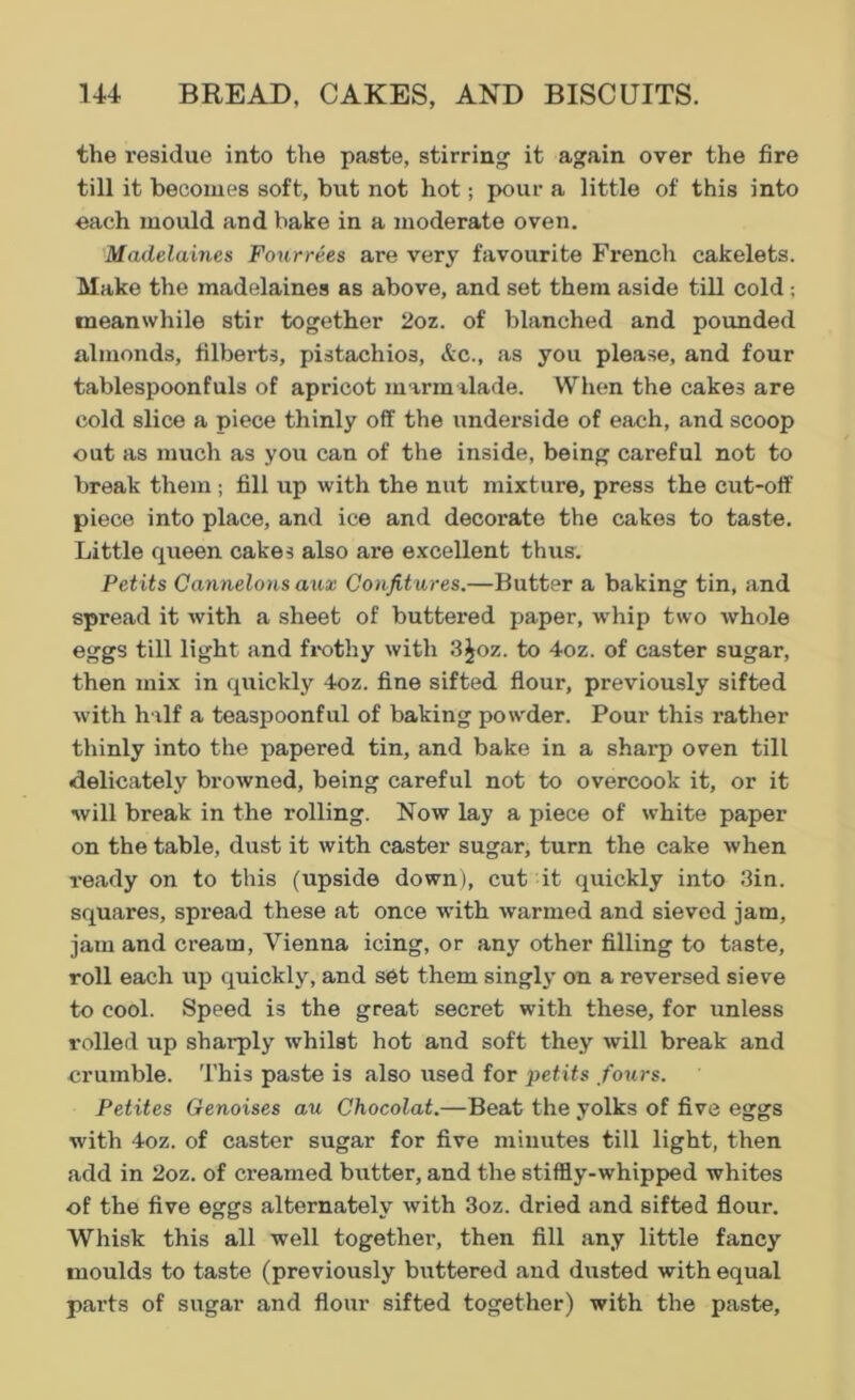 the residue into the paste, stirring it again over the fire till it becomes soft, but not hot; pour a little of this into each mould and bake in a moderate oven. Madelaines Fourrees are very favourite French cakelets. Make the madelaines as above, and set them aside till cold; meanwhile stir together 2oz. of blanched and pounded almonds, filberts, pistachios, Sec., as you please, and four tablespoonfuls of apricot marmalade. When the cakes are cold slice a piece thinly off the underside of each, and scoop out as much as you can of the inside, being careful not to break them; fill up with the nut mixture, press the cut-off piece into place, and ice and decorate the cakes to taste. Little queen cakes also are excellent thus. Petits Cannelons aux Confitures.—Butter a baking tin, and spread it with a sheet of buttered paper, whip two whole eggs till light and frothy with 3£oz. to 4oz. of caster sugar, then mix in quickly 4oz. fine sifted flour, previously sifted with half a teaspoonful of baking powder. Pour this rather thinly into the papered tin, and bake in a sharp oven till delicately browned, being careful not to overcook it, or it will break in the rolling. Now lay a piece of white paper on the table, dust it with caster sugar, turn the cake when ready on to this (upside down), cut it quickly into 3in. squares, spread these at once with warmed and sieved jam, jam and cream, Vienna icing, or any other filling to taste, roll each up quickly, and set them singly on a reversed sieve to cool. Speed is the great secret with these, for unless rolled up sharply whilst hot and soft they will break and crumble. This paste is also used for petits fours. Petites Genoises au Chocolat.—Beat the yolks of five eggs with 4oz. of caster sugar for five minutes till light, then add in 2oz. of creamed butter, and the stiffly-whipped whites of the five eggs alternately with 3oz. dried and sifted flour. Whisk this all well together, then fill any little fancy moulds to taste (previously buttered and dusted with equal parts of sugar and flour sifted together) with the paste.