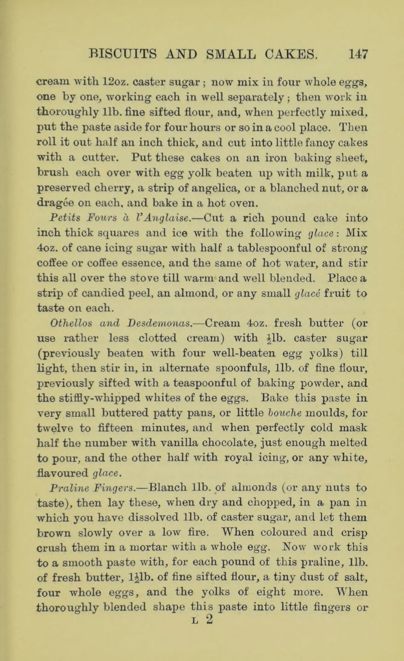 cream with 12oz. caster sugar ; now mix in four whole eggs, one by one, working each in well separately; then work in thoroughly lib. fine sifted flour, and, when perfectly mixed, put the paste aside for four hours or so in a cool place. Then roll it out half an inch thick, and cut into little fancy cakes with a cutter. Put these cakes on an iron baking sheet, brush each over with egg yolk beaten up with milk, put a preserved cherry, a strip of angelica, or a blanched nut, or a dragee on each, and bake in a hot oven. Petits Fours a VAnglaise.—Cut a rich pound cake into inch thick squares and ice with the following glace: Mix 4oz. of cane icing sugar with half a tablespoonful of strong coffee or coffee essence, and the same of hot water, and stir this all over the stove till warm and well blended. Place a strip of candied peel, an almond, or any small glace fruit to taste on each. Othellos and Desdemonas.—Cream 4oz. fresh butter (or use rather less clotted cream) with Jib. caster sugar (previously beaten with four well-beaten egg yolks) till light, then stir in, in alternate spoonfuls, lib. of fine flour, previously sifted with a teaspoonful of baking powder, and the stiffly-whipped whites of the eggs. Bake this paste in very small buttered patty pans, or little bouche moulds, for twelve to fifteen minutes, and when perfectly cold mask half the number with vanilla chocolate, just enough melted to pour, and the other half with royal icing, or any white, flavoured glace. Praline Fingers.—Blanch lib. of almonds (or any nuts to taste), then lay these, when dry and chopped, in a pan in which you have dissolved lib. of caster sugar, and let them brown slowly over a low fire. When coloured and crisp crush them in a mortar with a whole egg. Now work this to a smooth paste with, for each pound of this praline, lib. of fresh butter, ljlb. of fine sifted flour, a tiny dust of salt, four whole eggs, and the yolks of eight more. Wrhen thoroughly blended shape this paste into little fingers or