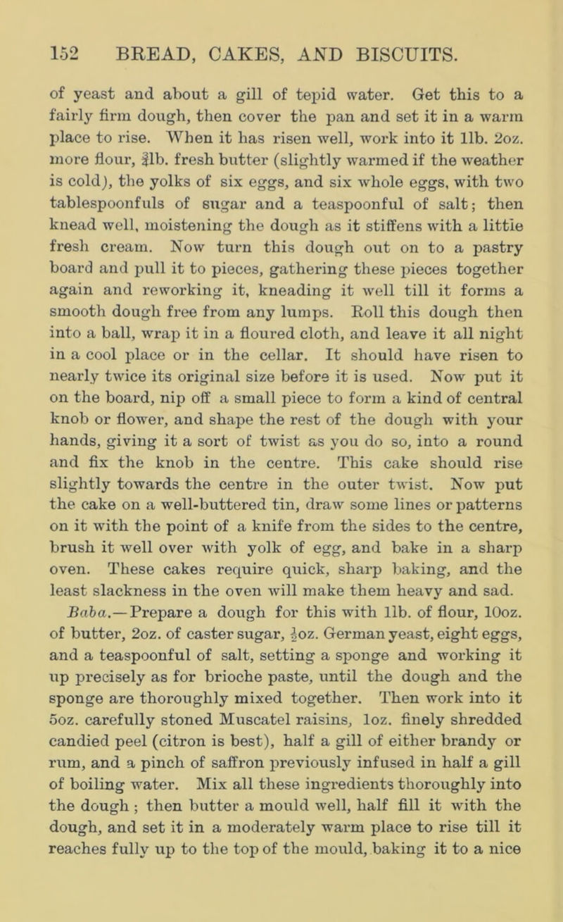 of yeast and about a gill of tepid water. Get this to a fairly firm dough, then cover the pan and set it in a warm place to rise. When it has risen well, work into it lib. 2oz. more flour, 31b. fresh butter (slightly warmed if the weather is cold), the yolks of six eggs, and six whole eggs, with two tablespoonfuls of sugar and a teaspoonful of salt; then knead well, moistening the dough as it stiffens with a little fresh cream. Now turn this dough out on to a pastry board and pull it to pieces, gathering these pieces together again and reworking it, kneading it well till it forms a smooth dough free from any lumps. Roll this dough then into a ball, wrap it in a floured cloth, and leave it all night in a cool place or in the cellar. It should have risen to nearly twice its original size before it is used. Now put it on the board, nip off a small piece to form a kind of central knob or flower, and shape the rest of the dough with your hands, giving it a sort of twist as you do so, into a round and fix the knob in the centre. This cake should rise slightly towards the centre in the outer twist. Now put the cake on a well-buttered tin, draw some lines or patterns on it with the point of a knife from the sides to the centre, brush it well over with yolk of egg, and bake in a sharp oven. These cakes require quick, sharp baking, and the least slackness in the oven will make them heavy and sad. Baba.—Prepare a dough for this with lib. of flour, lOoz. of butter, 2oz. of caster sugar, loz. German yeast, eight eggs, and a teaspoonful of salt, setting a sponge and working it up precisely as for brioche paste, until the dough and the sponge are thoroughly mixed together. Then work into it ooz. carefully stoned Muscatel raisins, loz. finely shredded candied peel (citron is best), half a gill of either brandy or rum, and a pinch of saffron previously infused in half a gill of boiling water. Mix all these ingredients thoroughly into the dough ; then butter a mould well, half fill it with the dough, and set it in a moderately warm place to rise till it reaches fully up to the top of the mould, baking it to a nice