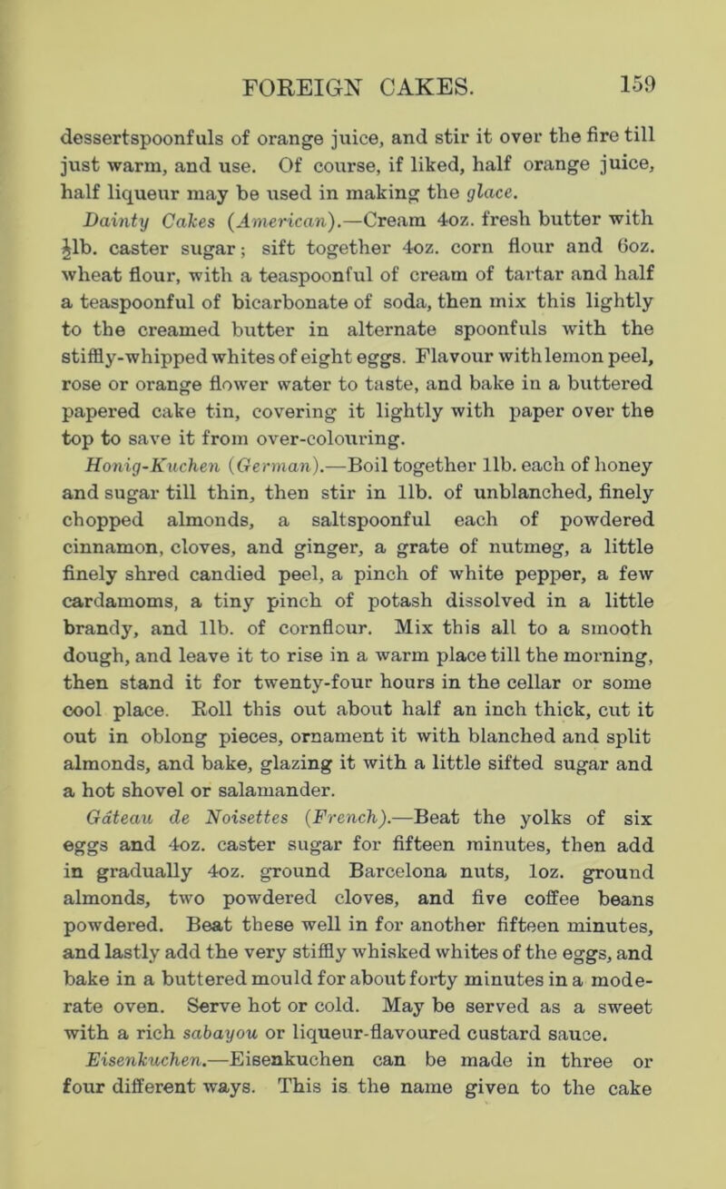 dessertspoonfuls of orange juice, and stir it over the fire till just warm, and use. Of course, if liked, half orange juice, half liqueur may be used in making the glace. Dainty Calces (American).—Cream 4oz. fresh butter with Jib. caster sugar; sift together 4oz. corn flour and 6oz. wheat flour, with a teaspoonful of cream of tartar and half a teaspoonful of bicarbonate of soda, then mix this lightly to the creamed butter in alternate spoonfuls with the stiffly-whipped whites of eight eggs. Flavour with lemon peel, rose or orange flower water to taste, and bake in a buttered papered cake tin, covering it lightly with paper over the top to save it from over-colouring. Honig-Kuchen (German).—Boil together lib. each of honey and sugar till thin, then stir in lib. of unblanched, finely chopped almonds, a saltspoonful each of powdered cinnamon, cloves, and ginger, a grate of nutmeg, a little finely shred candied peel, a pinch of white pepper, a few cardamoms, a tiny pinch of potash dissolved in a little brandy, and lib. of cornflour. Mix this all to a smooth dough, and leave it to rise in a warm place till the morning, then stand it for twenty-four hours in the cellar or some cool place. Boll this out about half an inch thick, cut it out in oblong pieces, ornament it with blanched and split almonds, and bake, glazing it with a little sifted sugar and a hot shovel or salamander. Gateau de Noisettes (French).—Beat the yolks of six eggs and 4oz. caster sugar for fifteen minutes, then add in gradually 4oz. ground Barcelona nuts, loz. ground almonds, two powdered cloves, and five coffee beans powdered. Beat these well in for another fifteen minutes, and lastly add the very stiffly whisked whites of the eggs, and bake in a buttered mould for about forty minutes in a mode- rate oven. Serve hot or cold. May be served as a sweet with a rich sabayou or liqueur-flavoured custard sauce. Eisenkuchen.—Eisenkuchen can be made in three or four different ways. This is the name given to the cake