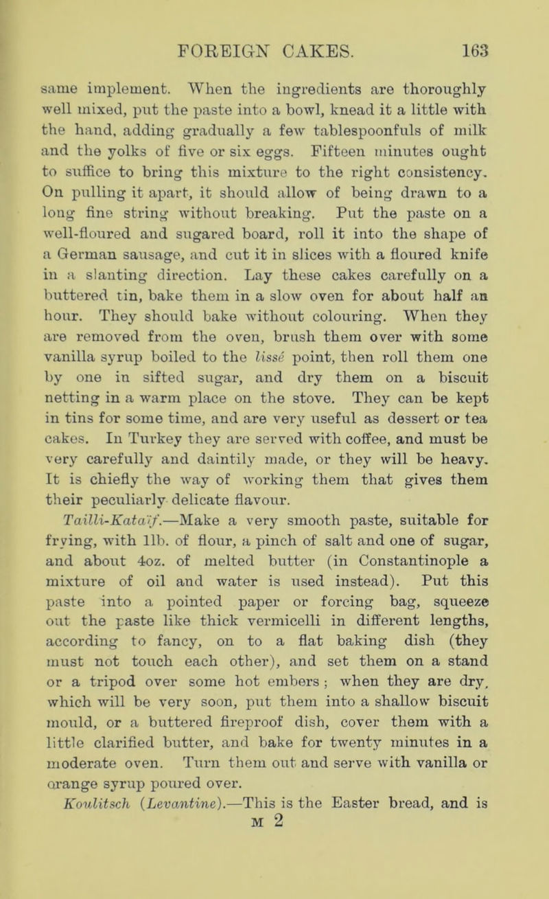 same implement. When the ingredients are thoroughly well mixed, put the paste into a bowl, knead it a little with the hand, adding gradually a few tablespoonfuls of milk and the yolks of five or six eggs. Fifteen minutes ought to suffice to bring this mixture to the i-ight consistency. On pulling it apart, it should allow of being drawn to a long fine string without breaking. Put the paste on a well-floured and sugared board, roll it into the shape of a German sausage, and cut it in slices with a floured knife in a slanting direction. Lay these cakes carefully on a buttered tin, bake them in a slow oven for about half an hour. They should bake without colouring. When they are removed from the oven, brush them over with some vanilla syrup boiled to the lisse point, then roll them one by one in sifted sugar, and dry them on a biscuit netting in a warm place on the stove. They can be kept in tins for some time, and are very useful as dessert or tea cakes. In Turkey they are served with coffee, and must be very carefully and daintily made, or they will be heavy. It is chiefly the way of working them that gives them their peculiarly delicate flavour. Tailli-Kata'tf.—Make a very smooth paste, suitable for frying, with lib. of flour, a pinch of salt and one of sugar, and about 4oz. of melted butter (in Constantinople a mixture of oil and water is used instead). Put this paste into a pointed paper or forcing bag, squeeze out the paste like thick vermicelli in different lengths, according to fancy, on to a flat baking dish (they must not touch each other), and set them on a stand or a tripod over some hot embers ; when they are dry, which will be very soon, put them into a shallow biscuit mould, or a buttered fireproof dish, cover them with a little clarified butter, and bake for twenty minutes in a moderate oven. Turn them out and serve with vanilla or orange syrup poured over. Koulitsch (Levantine).—This is the Easter bread, and is M 2