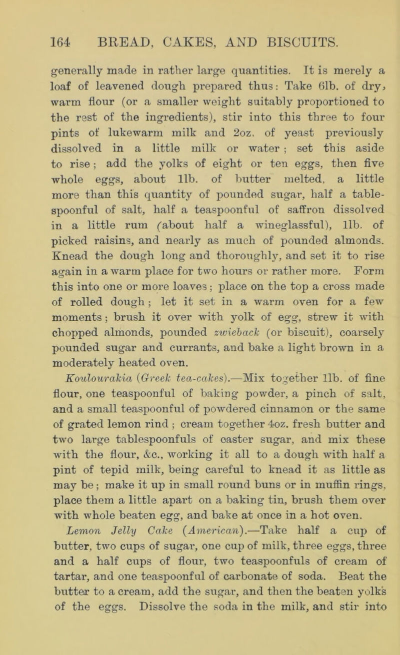 generally made in rather large quantities. It is merely a loaf of leavened dough pi'epared thus: Take 61b. of dry, warm flour (or a smaller weight suitably proportioned to the rest of the ingredients), stir into this three to four pints of lukewarm milk and 2oz. of yeast previously dissolved in a little milk or water ; set this aside to rise; add the yolks of eight or ten eggs, then five whole eggs, about lib. of butter melted, a little more than this quantity of pounded sugar, half a table- spoonful of salt, half a teaspoonful of saffron dissolved in a little rum (about half a wineglassful), lib. of picked raisins, and nearly as much of pounded almonds. Knead the dough long and thoroughly, and set it to rise again in a warm place for two hours or rather more. Form this into one or more loaves; place on the top a cross made of rolled dough; let it set in a warm oven for a few moments ; brush it over with yolk of egg, strew it with chopped almonds, pounded zwiebaclc (or biscuit), coarsely pounded sugar and currants, and bake a light brown in a moderately heated oven. Koulourakia (Greek tea-cakes).—Mix together lib. of fine flour, one teaspoonful of baking powder, a pinch of salt, and a small teaspoonful of powdered cinnamon or the same of grated lemon rind ; cream together 4oz. fresh butter and two large tablespoonfuls of caster sugar, and mix these with the flour, &c., working it all to a dough with half a pint of tepid milk, being careful to knead it as little as may be; make it up in small round buns or in muffin rings, place them a little apart on a baking tin, brush them over with whole beaten egg, and bake at once in a hot oven. Lemon Jelly Cake (American).—Take half a cup of butter, two cups of sugar, one cup of milk, three eggs, three and a half cups of flour, two teaspoonfuls of cream of tartar, and one teaspoonful of carbonate of soda. Beat the butter to a cream, add the sugar, and then the beaten yolk's of the eggs. Dissolve the soda in the milk, and stir into