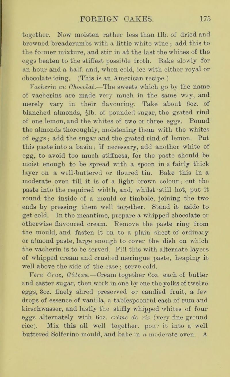 together. Now moisten rather less than lib. of dried and browned breadcrumbs with a little white wine ; add this to the former mixture, and stir in at the last the whites of the eggs beaten to the stiffest possible froth. Bake slowly for an hour and a half, and, when cold, ice with either royal or chocolate icing. (This is an American recipe.) Vacherin au Chocolat.—'The sweets which go by the name of vacherins are made very much in the same way, and merely vary in their flavouring. Take about Goz. of blanched almonds, Jib. of pounded sugar, the grated rind of one lemon, and the whites of two or three eggs. Pound the almonds thoroughly, moistening them with the whites of eggs; add the sugar and the grated rind of lemon. Put this paste into a basin; if necessary, add another white of egg, to avoid too much stiffness, for the paste should be moist enough to be spread with a spoon in a fairly thick layer on a well-buttered or floured tin. Bake this in a moderate oven till it is of a light brown colour; cut the paste into the required width, and, whilst still hot, put it round the inside of a mould or timbale, joining the two ends by pressing them well together. Stand it aside to get cold. In the meantime, prepare a whipped chocolate or otherwise flavoured cream. Remove the paste ring from the mould, and fasten it on to a plain sheet of ordinary or almond paste, large enough to cover the dish on which the vacherin is to be served. Fill this with alternate layers of whipped cream and crushed meringue paste, heaping it well above the side of the case ; serve cold. Vera Cruz, Gateau.—Cream together Goz. each of butter nnd caster sugar, then work in one by one the yolks of twelve eggs, 3oz. finely shred preserved or candied fruit, a few drops of essence of vanilla, a tablespoonful each of rum and kirschwasser, and lastly the stiffly whipped whites of four eggs alternately with 6oz. creme de riz (very fine ground rice). Mix this all well together, pour it into a well buttered Solferino mould, and bake in a moderate oven. A