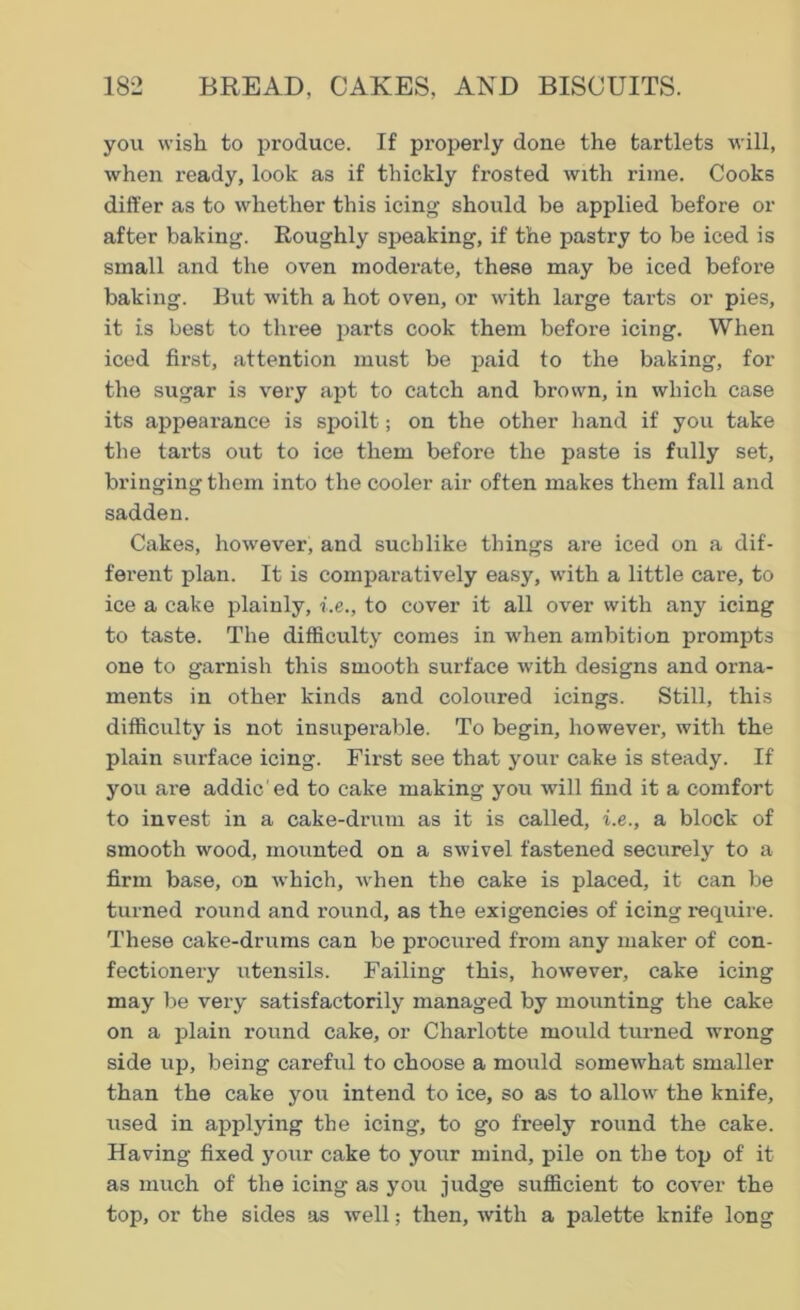 you wish to produce. If properly done the tartlets will, when ready, look as if thickly frosted with rime. Cooks differ as to whether this icing should be applied before or after baking. Roughly speaking, if the pastry to be iced is small and the oven moderate, these may be iced before baking. But with a hot oven, or with large tarts or pies, it is best to three parts cook them before icing. When iced first, attention must be paid to the baking, for the sugar is very apt to catch and brown, in which case its appearance is spoilt; on the other hand if you take the tarts out to ice them before the paste is fully set, bringing them into the cooler air often makes them fall and sadden. Cakes, however, and suchlike things are iced on a dif- ferent plan. It is comparatively easy, with a little care, to ice a cake plainly, i.e., to cover it all over with any icing to taste. The difficulty comes in when ambition prompts one to garnish this smooth surface with designs and orna- ments in other kinds and coloured icings. Still, this difficulty is not insuperable. To begin, however, with the plain surface icing. First see that your cake is steady. If you are addic'ed to cake making you will find it a comfort to invest in a cake-drum as it is called, i.e., a block of smooth wood, mounted on a swivel fastened securely to a firm base, on which, when the cake is placed, it can be turned round and round, as the exigencies of icing require. These cake-drums can be procured from any maker of con- fectionery utensils. Failing this, however, cake icing may be very satisfactorily managed by mounting the cake on a plain round cake, or Charlotte mould turned wrong side up, being careful to choose a mould somewhat smaller than the cake you intend to ice, so as to allow the knife, used in applying the icing, to go freely round the cake. Having fixed yoiir cake to your mind, pile on the top of it as much of the icing as you judge sufficient to cover the top, or the sides as well; then, with a palette knife long