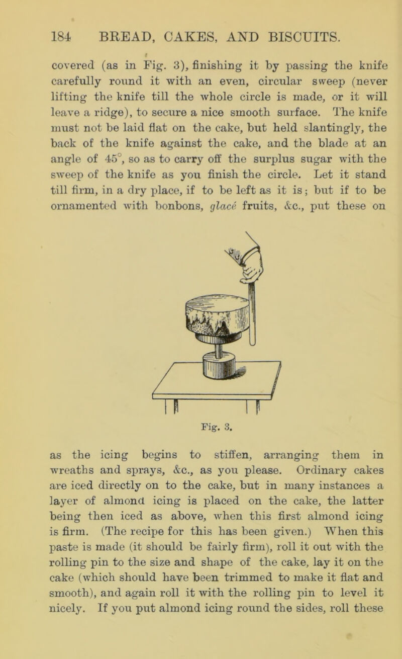 covered (as in Fig. 3), finishing it by passing the knife carefully round it with an even, circular sweep (never lifting the knife till the whole circle is made, or it will leave a ridge), to secure a nice smooth surface. The knife must not be laid flat on the cake, but held slantingly, the back of the knife against the cake, and the blade at an angle of 45°, so as to carry off the surplus sugar with the sweep of the knife as you finish the circle. Let it stand till firm, in a dry place, if to be left as it is; but if to be ornamented with bonbons, glace, fruits, &c., put these on Fig. 3. as the icing begins to stiffen, arranging them in wreaths and sprays, &c., as you please. Ordinary cakes are iced directly on to the cake, but in many instances a layer of almond icing is placed on the cake, the latter being then iced as above, when this first almond icing is firm. (The recipe for this has been given.) When this paste is made (it should be fairly firm), roll it out with the rolling pin to the size and shape of the cake, lay it on the cake (which should have been trimmed to make it flat and smooth), and again roll it with the rolling pin to level it nicely. If you put almond icing round the sides, roll these