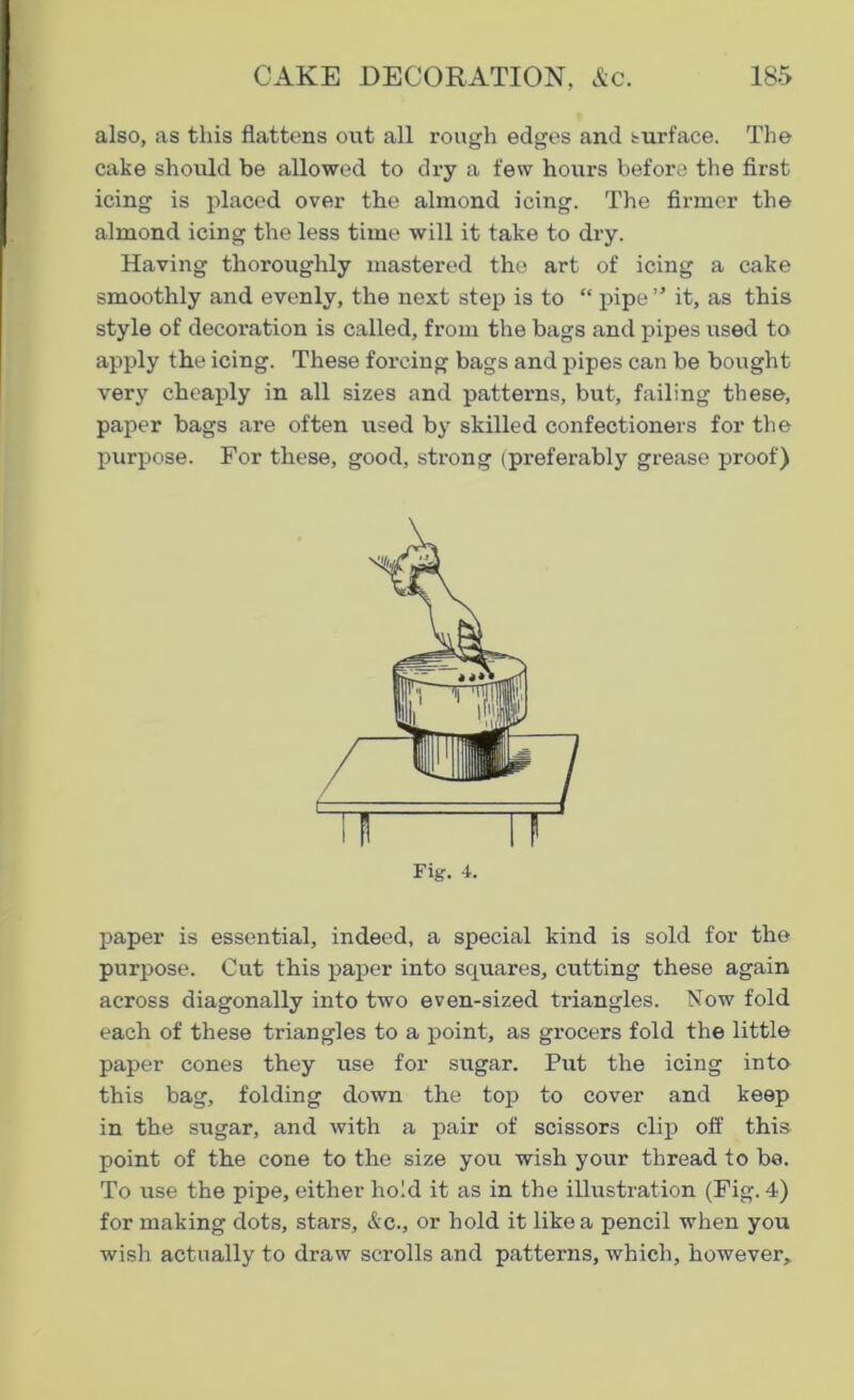 also, as this flattens out all rough edges and surface. The cake should be allowed to dry a few hours before the first icing is placed over the almond icing. The firmer the almond icing the less time will it take to dry. Having thoroughly mastered the art of icing a cake smoothly and evenly, the next step is to “ pipe ” it, as this style of decoration is called, from the bags and pipes used to apply the icing. These forcing bags and pipes can be bought very cheaply in all sizes and patterns, but, failing these, paper bags are often used by skilled confectioners for the purpose. For these, good, strong (preferably grease proof) rig. 4. paper is essential, indeed, a special kind is sold for the purpose. Cut this paper into squares, cutting these again across diagonally into two even-sized triangles. Now fold each of these triangles to a point, as grocers fold the little paper cones they use for sugar. Put the icing into this bag, folding down the top to cover and keep in the sugar, and with a pair of scissors clip off this point of the cone to the size you wish your thread to be. To use the pipe, either ho!d it as in the illustration (Fig. 4) for making dots, stars, &c., or hold it like a pencil when you wish actually to draw scrolls and patterns, which, however.