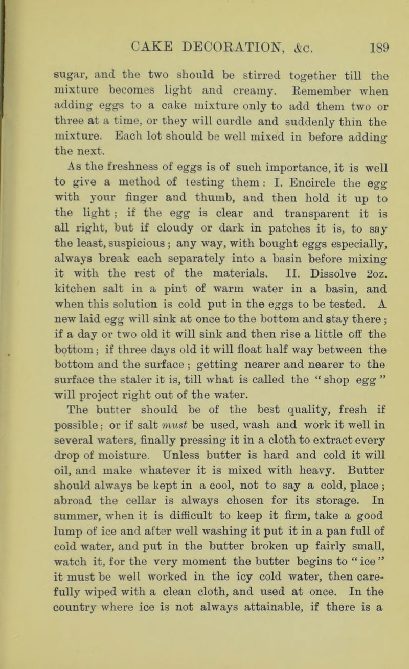 sugar, and the two should be stirred together till the mixture becomes light and creamy. Remember when adding eggs to a cake mixture only to add them two or three at a time, or they will curdle and suddenly thin the mixture. Each lot should be well mixed in before adding the next. As the freshness of eggs is of such importance, it is well to give a method of testing them: I. Encircle the e™ with your finger and thumb, and then hold it up to the light ; if the egg is clear and transparent it is all right, but if cloudy or dark in patches it is, to say the least, suspicious ; any way, with bought eggs especially, always break each separately into a basin before mixing it with the rest of the materials. II. Dissolve 2oz. kitchen salt in a pint of warm water in a basin, and when this solution is cold put in the eggs to be tested. A new laid egg will sink at once to the bottom and stay there ; if a day or two old it will sink and then rise a little off the bottom; if three days old it will float half way between the bottom and the surface ; getting nearer and nearer to the surface the staler it is, till what is called the “ shop egg ” will project right out of the water. The butter should be of the best quality, fresh if possible; or if salt must be used, wash and work it well in several waters, finally pressing it in a cloth to extract every drop of moisture. Unless butter is hard and cold it will oil, and make whatever it is mixed with heavy. Butter should always be kept in a cool, not to say a cold, place ; abroad the cellar is always chosen for its storage. In summer, when it is difficult to keep it firm, take a good lump of ice and after well washing it put it in a pan full of cold water, and put in the butter broken up fairly small, watch it, for the very moment the butter begins to “ ice ” it must be well worked in the icy cold water, then care- fully wiped with a clean cloth, and used at once. In the country where ice is not always attainable, if there is a