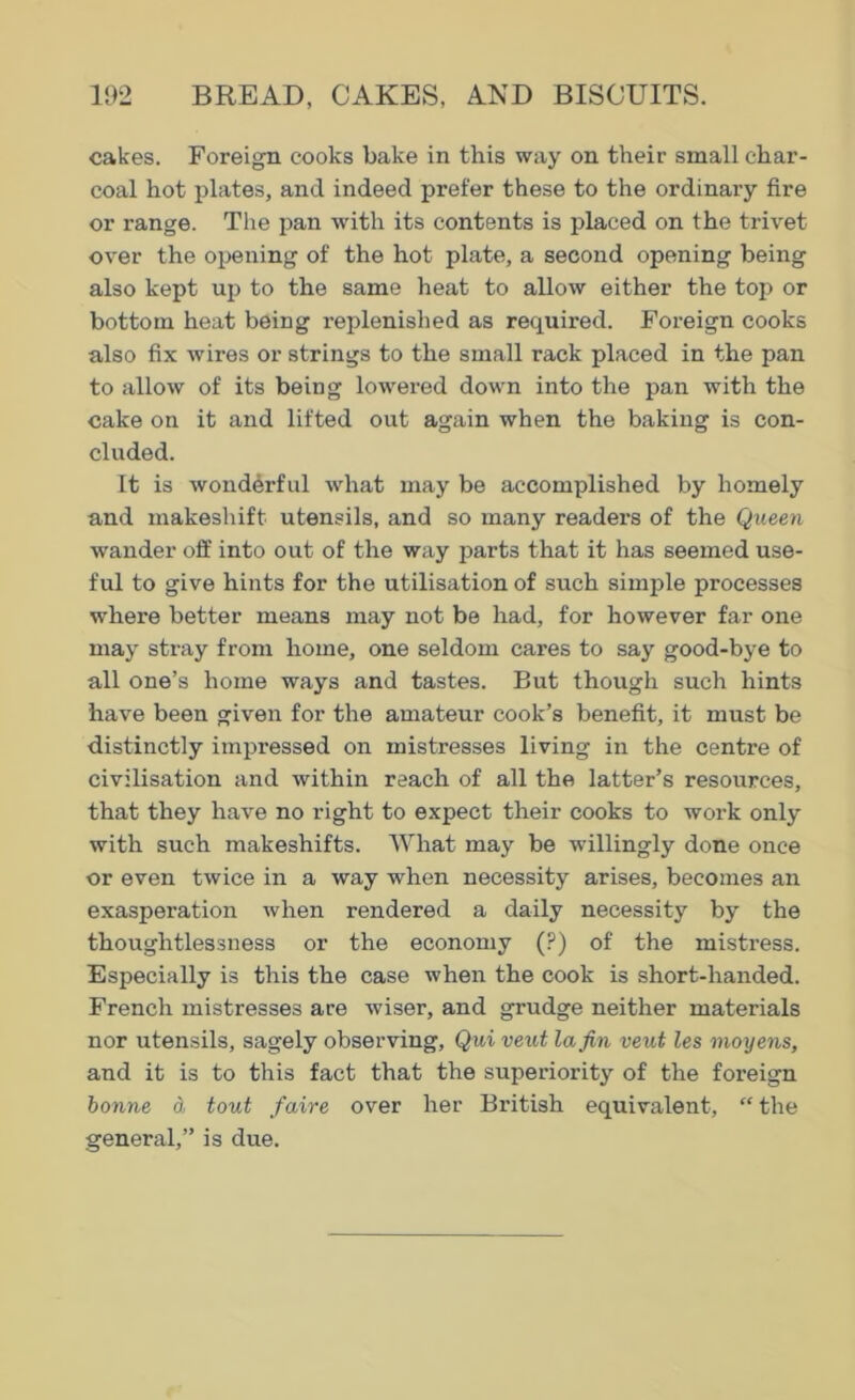 cakes. Foreign cooks bake in this way on their small char- coal hot plates, and indeed prefer these to the ordinary fire or range. The pan with its contents is placed on the trivet over the opening of the hot plate, a second opening being also kept up to the same heat to allow either the top or bottom heat being replenished as required. Foreign cooks also fix wires or strings to the small rack placed in the pan to allow of its being lowered down into the pan with the cake on it and lifted out again when the baking is con- cluded. It is wonderful what may be accomplished by homely and makeshift utensils, and so many readers of the Queen wander off into out of the way parts that it has seemed use- ful to give hints for the utilisation of such simple processes where better means may not be had, for however far one may stray from home, one seldom cares to say good-bye to all one’s home ways and tastes. But though such hints have been given for the amateur cook’s benefit, it must be distinctly impressed on mistresses living in the centre of civilisation and within reach of all the latter’s resources, that they have no right to expect their cooks to work only with such makeshifts. What may be willingly done once or even twice in a way when necessity arises, becomes an exasperation when rendered a daily necessity by the thoughtlessness or the economy (?) of the mistress. Especially is this the case when the cook is short-handed. French mistresses are wiser, and grudge neither materials nor utensils, sagely observing, Qui veut la Jin veut les moyens, and it is to this fact that the superiority of the foreign bonne d tout faire over her British equivalent, “ the general,” is due.
