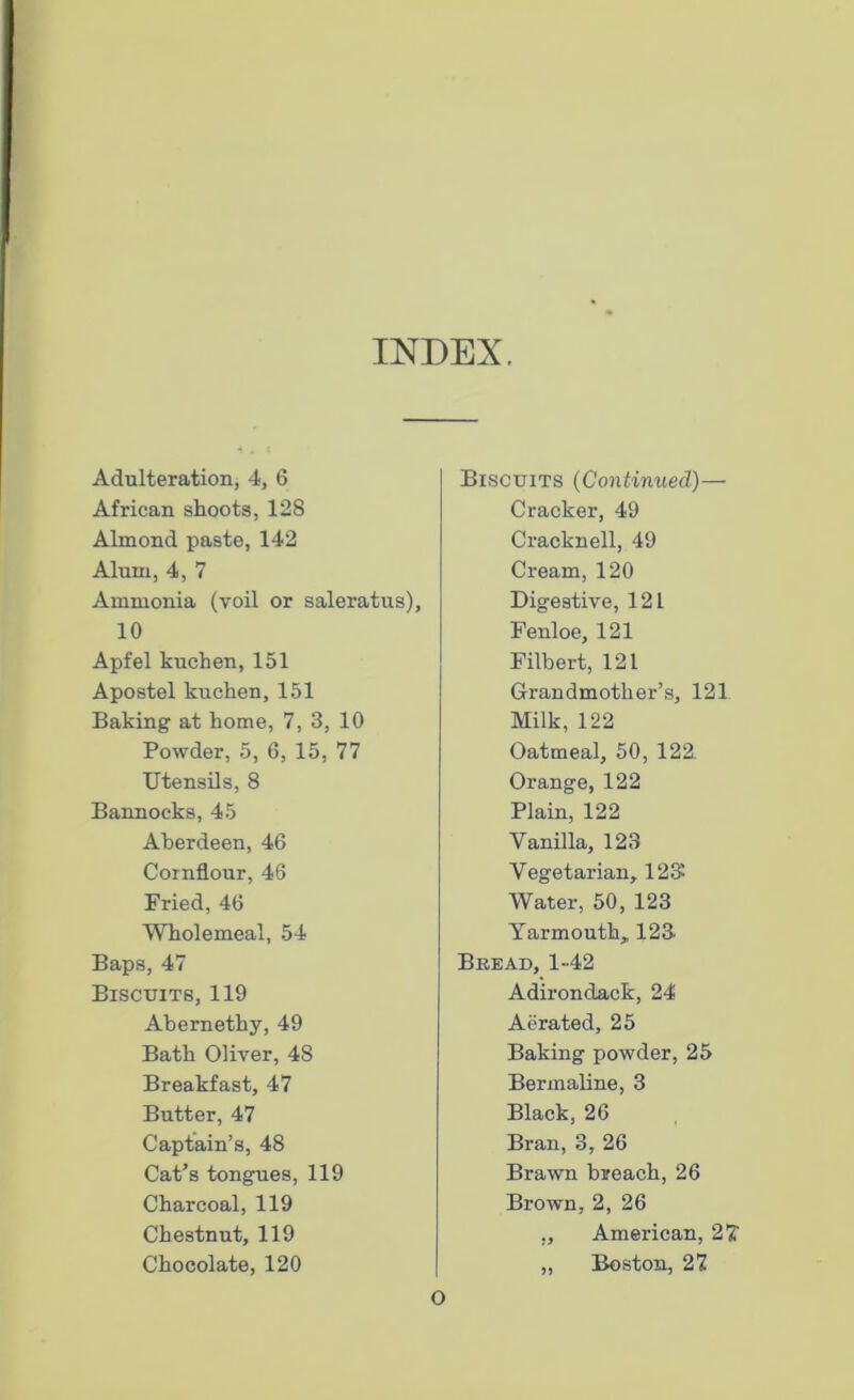 INDEX. Adulteration, 4, 6 African shoots, 128 Almond paste, 142 Alum, 4, 7 Ammonia (voil or saleratus), 10 Apfel kuchen, 151 Apostel kuchen, 151 Baking at home, 7, 3, 10 Powder, 5, 6, 15, 77 Utensils, 8 Bannocks, 45 Aberdeen, 46 Cornflour, 46 Fried, 46 Wholemeal, 54 Baps, 47 Biscuits, 119 Abernethy, 49 Bath Oliver, 48 Breakfast, 47 Butter, 47 Captain’s, 48 Cat’s tongues, 119 Charcoal, 119 Chestnut, 119 Chocolate, 120 Biscuits (Continued)— Cracker, 49 Cracknell, 49 Cream, 120 Digestive, 121 Fenloe, 121 Filbert, 121 Grandmother’s, 121 Milk, 122 Oatmeal, 50, 122. Orange, 122 Plain, 122 Vanilla, 123 Vegetarian, 12$ Water, 50, 123 Yarmouth, 123 Bread, 1-42 Adirondack, 24 Aerated, 25 Baking powder, 25 Berinaline, 3 Black, 26 Bran, 3,26 Brawn breach, 26 Brown, 2, 26 „ American, 2 £ Boston, 27 o