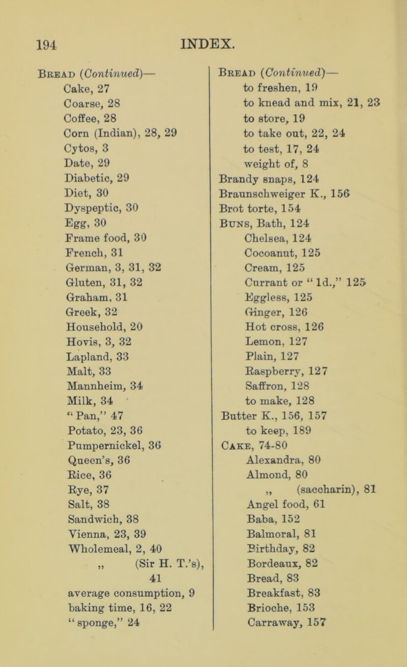 Bread (Continued)— Cako, 27 Coarse, 28 Coffee, 28 Corn (Indian), 28, 29 Cytos, 3 Date, 29 Diabetic, 29 Diet, 30 Dyspeptic, 30 Egg, 30 Frame food, 30 French, 31 German, 3, 31, 32 Gluten, 31, 32 Graham, 31 Greek, 32 Household, 20 Hovis, 3, 32 Lapland, 33 Malt, 33 Mannheim, 34 Milk, 34 “ Pan,” 47 Potato, 23, 36 Pumpernickel, 36 Queen’s, 36 Rice, 36 Rye, 37 Salt, 38 Sandwich, 38 Vienna, 23, 39 Wholemeal, 2, 40 „ (Sir H. T.’s), 41 average consumption, 9 baking time, 16, 22 “ sponge,” 24 Bread (Continued)— to freshen, 19 to knead and mix, 21, 23 to store, 19 to take out, 22, 24 to test, 17, 24 weight of, 8 Brandy snaps, 124 Braunschweiger K., 156 Brot torte, 154 Buns, Bath, 124 Chelsea, 124 Cocoanut, 125 Cream, 125 Currant or “ Id.,” 125 Eggless, 125 Ginger, 126 Hot cross, 126 Lemon, 127 Plain, 127 Raspberry, 127 Saffron, 128 to make, 128 Butter K., 156, 157 to keep, 189 Cake, 74-80 Alexandra, 80 Almond, 80 „ (saccharin), 81 Angel food, 61 Baba, 152 Balmoral, 81 Birthday, 82 Bordeaux, 82 Bread, 83 Breakfast, 83 Brioche, 153 Carr away, 157