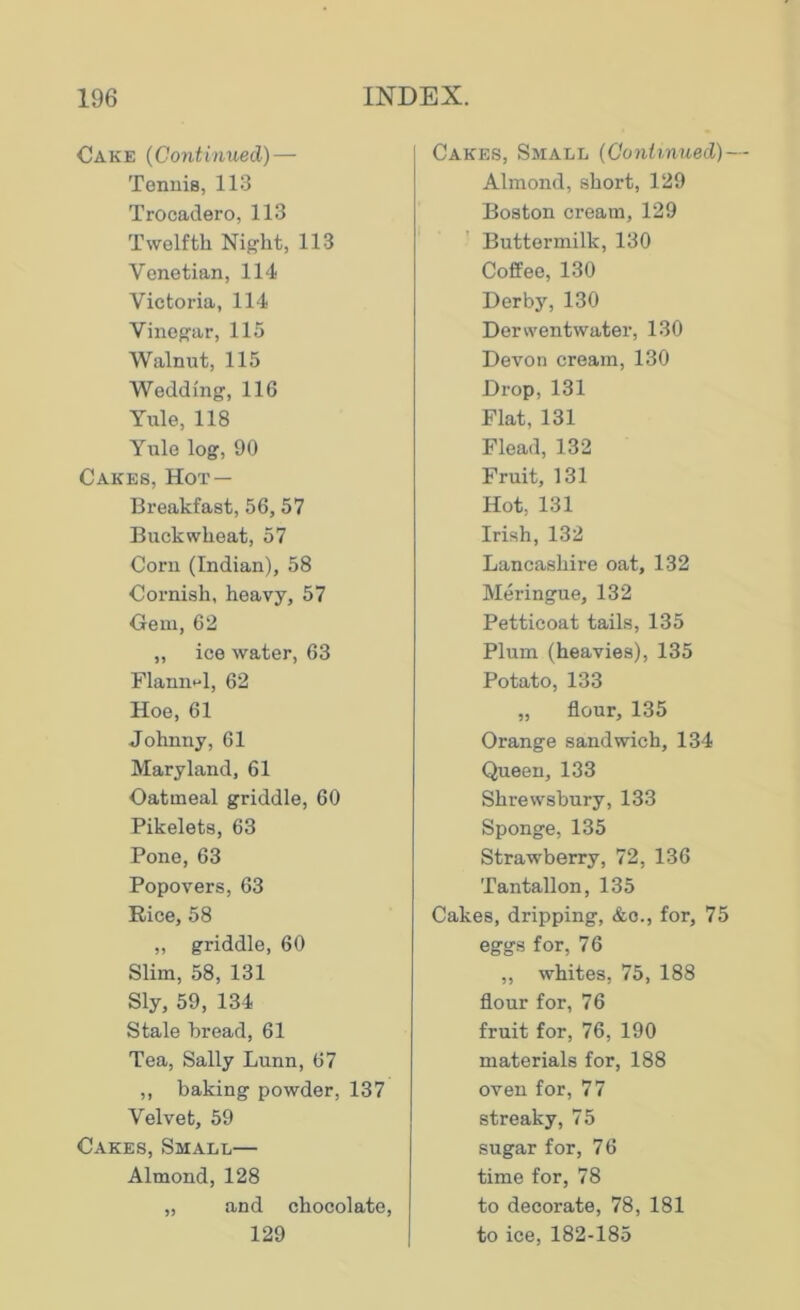 Cake (Continued) — Tennis, 113 Trooadero, 113 Twelfth Night, 113 Venetian, 114 Victoria, 114 Vinegar, 115 Walnut, 115 Wedding, 116 Yule, 118 Yule log, 90 Cakes, Hot — Breakfast, 56, 57 Buckwheat, 57 Corn (Indian), 58 Cornish, heavy, 57 Gem, 62 „ ice water, 63 Flannel, 62 Hoe, 61 Johnny, 61 Maryland, 61 Oatmeal griddle, 60 Pikelets, 63 Pone, 63 Popov ers, 63 Rice, 58 „ griddle, 60 Slim, 58, 131 Sly, 59, 134 Stale bread, 61 Tea, Sally Lunn, 67 ,, baking powder, 137 Velvet, 59 Cakes, Small— Almond, 128 „ and chocolate, 129 Cakes, Small (Continued)— Almond, short, 129 Boston cream, 129 Buttermilk, 130 Coffee, 130 Derby, 130 Derwentwater, 130 Devon cream, 130 Drop, 131 Flat, 131 Flead, 132 Fruit, 131 Hot, 131 Irish, 132 Lancashire oat, 132 Meringue, 132 Petticoat tails, 135 Plum (heavies), 135 Potato, 133 „ flour, 135 Orange sandwich, 134 Queen, 133 Shrewsbury, 133 Sponge, 135 Strawberry, 72, 136 Tantallon, 135 Cakes, dripping, &o., for, 75 eggs for, 76 „ whites, 75, 188 flour for, 76 fruit for, 76, 190 materials for, 188 oven for, 77 streaky, 75 sugar for, 76 time for, 78 to decorate, 78, 181 to ice, 182-185