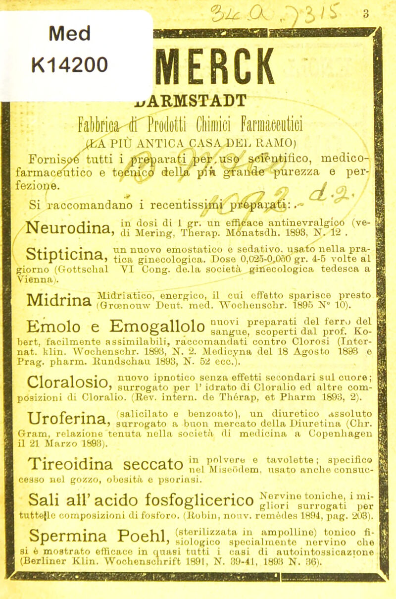 Med K14200 5^ A • ) 3> I ^ MERCK^ xrARMSTADT Fal)t)rica''(tr Prodotti Cliiiiiici Faniiaeeiitici PIÙ ANTICA^ASA DEL RAMO) Fornisp^ tutti i preparati ,|)ejr,u's^ s<5i?'.nbifìco, medico- farmacgutico e temica deljft pù gfeùtie purezza e per- Si raccomandano i recentissiriii-pMpapI};^ in dosi di 1 gr. un efdé'ace autinevralgico (ve- ÌN cUrOQiria, ,ji Mering, Therap. Mó'natsdh. 1893, N. 12 . nn nuovo emostatico e sedativo, usato nella pra- tip noliId, tica ginecologica. Dose 0,025-0,060 gr. 4-6 volte al giorno (Gottschal VI Gong. de. la società ginecologica tedesca a Vienna). Tv/T'jf-lr-io Midriatico, energico, il cui effetto sparisce presto IVllQllIlcl iQroenouw Dent. med. Wochenschr. 1895 N° 10). Emolo e Emogallolo ”;..r.rpSi S bert, facilmente assimilabili, raccomandati contro Clorosi (Intor- nat. klin. Wochenschr. 1893, N. 2. Medicyna del 18 Agosto 1893 Prag. pharm. llundschau 1893, N. 52 ecc.). r'1nrn1n<;i'n nuovo ipnotico senza effetti secondari sul cuore; V_/10rcUUc)lvJ, surrogato per 1’ idrato di Cloralio ed altre com- posizioni di Cloralio. (Rev. intern. de Thérap, et Pharm 1893, 2). isalicilato e benzoato), un diuretico assoluto surrogato a buon mercato della Diuretina (Chr. Gram, relazione tenuta nella società di medicina a Copenhagen il 21 Marzo 1893). Tireoidina seccato irei wSem. cesso nel gozzo, obesità o psoriasi. Sali all’acido fosfoglicerico NroH‘‘suno^^^^^^ tuttefle composizioni di fosforo, (liobin, nouv. remèdes 1894, pag. 208). SnPrmina T^DpIiI (sterilizzata in ampolline) tonico fi- opci liillid ITUClll, siologico specialmente nervino che si è mostrato efficace in quasi tutti i casi di autointossicazione (Berliner Klin. Wochensolirift 1891, N. 39-41, 1893 N. 36). Uroferina, tavolette ; specifico usato anche consuc-