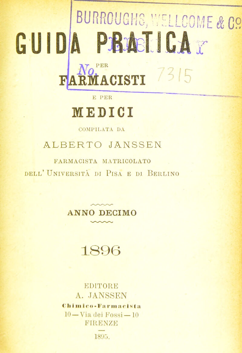 BURRC{JGh'c,,'''ELLG0ME^C9 GUIDA PtMICA :'r X pk PER Macisti E PER MEDICI COMPILATA DA ALBERTO JANSSEN FARMACISTA MATRICOLATO dell’ Università di Pisa e di Berlino ANNO DECIMO 1896 KIMTORE A. JANSSEN 4' Il i III i r o - l'']i r in :i c I s I a 10 — Via (lei l'’ossi—10 KIRKNZE