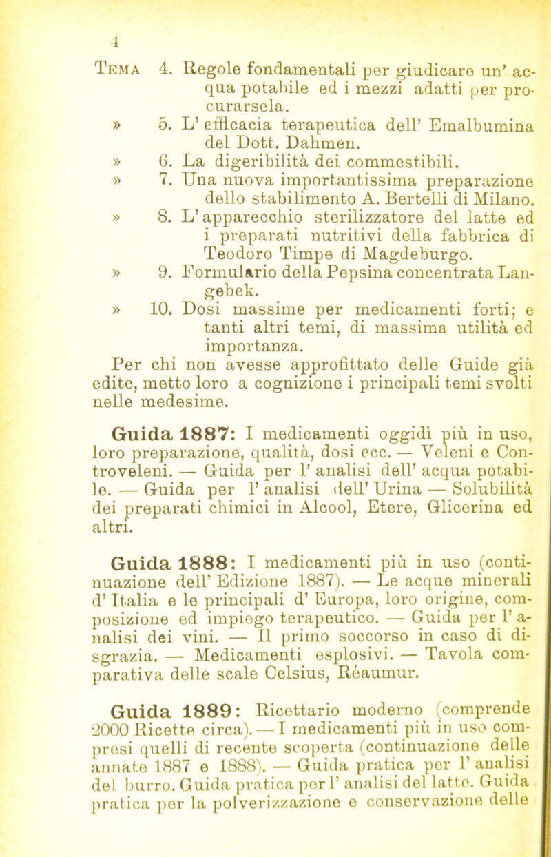 Tema 4. Regole fondamentali per giudicare un’ ac- qua potabile ed i mezzi adatti per pro- curarsela. » 5. L’ elHcacia terapeutica dell’ Emalbumina del Dott. Dahmen. » 6. La digeribilità dei commestibili. » 7. Una nuova importantissima preparazione dello stabilimento A. Bertelli di Milano. » 8. L’apparecchio sterilizzatore del latte ed i preparati nutritivi della fabbrica di Teodoro Timpe di Magdeburgo. » 9. Formulario della Pepsina concentrata Lan- gebek. » 10. Dosi massime per medicamenti forti; e tanti altri temi, di massima utilità ed importanza. Per chi non avesse approfittato delle Guide già edite, metto loro a cognizione i principali temi svolti nelle medesime. Guida 1887: I medicamenti oggidì più in uso, loro preparazione, qualità, dosi ecc. — Veleni e Con- troveleui. — Guida per 1’ analisi dell’ acqua potabi- le. — Guida per 1’ analisi tlell’ Urina — Solubilità dei preparati chimici in Alcool, Etere, Glicerina ed altri. Guida 1888: I medicamenti più in uso (conti- nuazione dell’ Edizione 1887). — Le acque minerali d’Italia e le principali d’ Europa, loro origine, com- posizione ed impiego terapeutico. — Guida per 1’ a- natisi dei vini. — Il primo soccorso in caso di di- sgrazia. — Medicamenti esplosivi. — Tavola com- parativa delle scale Celsius, Réaumur. Guida 1889: Ricettario moderno (comprende 8000 Ricette circa). — I medicamenti più in uso com- presi quelli di recente scoperta (continuazione delle annate 1887 e 1888). — Guida pratica per 1’ analisi del burro. Guida pratica per 1’ analisi del latte. Guida pratica per la polverizzazione e conservazione delle