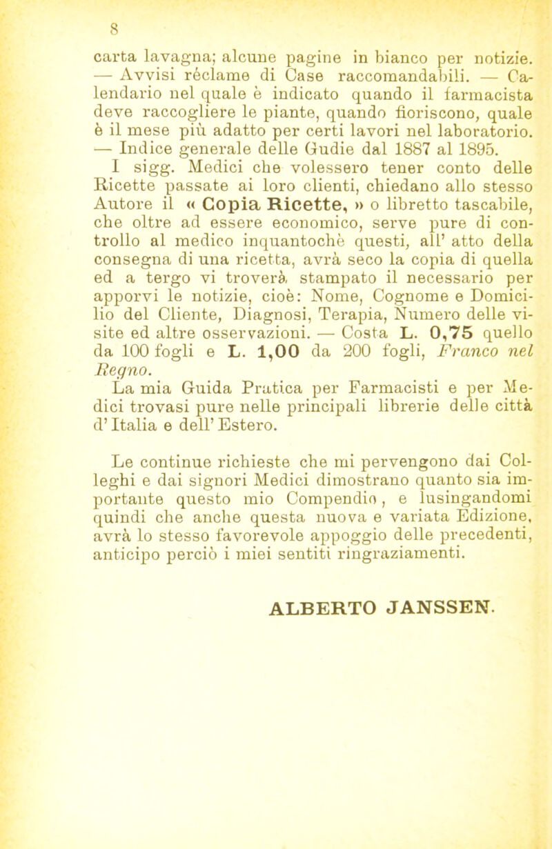 carta lavagna; alcune pagine in bianco per notizie. — Avvisi réclame di Case raccomandabili. — Ca- lendario nel quale è indicato quando il farmacista deve raccogliere le piante, quando fioriscono, quale è il mese più adatto per certi lavori nel laboratorio. — Indice generale delle Gudie dal 1887 al 1895. I sigg. Medici che volessero tener conto delle Ricette passate ai loro clienti, chiedano allo stesso Autore il « Copia Ricette, » o libretto tascabile, che oltre ad essere economico, serve pure di con- trollo al medico inquantochè questi, all’ atto della consegna di una ricetta, avrà seco la copia di quella ed a tergo vi troverà stampato il necessario per apporvi le notizie, cioè: Nome, Cognome e Domici- lio del Cliente, Diagnosi, Terapia, Numero delle vi- site ed altre osservazioni. — Costa L. 0,75 quello da 100 fogli e L. 1,00 da 200 fogli. Franco nel Regno. La mia Guida Pratica per Farmacisti e per Me- dici trovasi pure nelle principali librerie delle città d’Italia e dell’ Estero. Le continue richieste che mi pervengono dai Col- leghi e dai signori Medici dimostrano quanto sia im- portante questo mio Compendio, e lusingandomi quindi che anche questa nuova e variata Edizione, avrà lo stesso favorevole appoggio delle precedenti, anticipo perciò i miei sentiti ringraziamenti. ALBERTO JANSSEN.