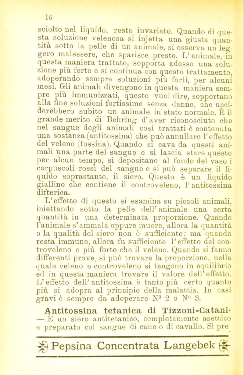 IG sciolto nel liquido, resta invariato. Quando di que- sta soluzione velenosa si injetta una giusta quan- tità sotto la pelle di un animale, si osserva un leg- gero malessere, che sparisce presto. L’animale, in questa maniera trattato, sopporta adesso una solu- zione più forte e si continua con questo trattamento, adoperando sempre soluzioni più forti, per alcuni mesi. Gli animali divengono in questa maniera sem- pre più immunizzati, questo vuol dire, sopportano alla fine soluzioni fortissime senza danno, che ucci- derebbero subito un animale in stato normale. È il grande merito di Behring d’aver riconosciuto che nel sangue degli animali cosi trattati è contenuta una sostanza (antitossina) che può annullare l’effetto del veleno (tossina). Quando si cava da questi ani- mali una parte del sangue e si lascia stare questo per alcun tempo, si depositano al fondo del vaso i corpuscoli rossi del sangue e si può separare il li- quido soprastante, il siero. Questo è un liquido giallino che contiene il controveleno, l'antitossina difterica. L’effetto di questo si esamina su piccoli animali, iniettando sotto la pelle dell’ animale una certa quantità in una determinata proporzione. Quando l’animale s’ammala oppure muore, allora la quantità 0 la qualità del siero non è sufficiente ; ma quando resta immune, allora fu sufficiente l’effetto del con- troveleno 0 più forte che il veleno. Quando si fanno differenti prove, si può trovare la proporzione, nella quale veleno e controveleno si tengono in equilibrio ed in questa maniera trovare il valore dell’effetto. L’effetto dell’ antitossina è tanto più certo quanto più si adopra al principio della malattia. In casi gravi è sempre da adoperare N° 2 o N“ 3. Antitossina tetanica di Tizzoni-Catani- — E un siero antitetanico, completamente asettico e preparato col sangue di cane o di cavallo. Si pre