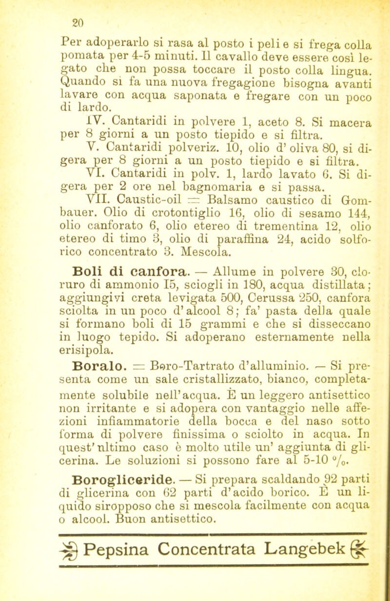 Per adoi)eraiio si rasa al posto i peli e si frega colla pomata per 4-5 minuti. 11 cavallo deve essere così le- gato che non possa toccare il posto coUa lingua. Quando si fa una nuova fregagione bisogna avanti lavare con acqua saponata e fregare con un poco di lardo. iV. Cantaridi in polvere 1, aceto 8. Si macera per 8 giorni a un posto tiepido e si filtra. V. Cantaridi polveriz. 10, olio d’ oliva 80, si di- gera per 8 giorni a un posto tiepido e si filtra. VI. Cantaridi in polv. 1, lardo lavato 6. Si di- gera per 2 ore nel bagnomaria e si passa. VII. Caustic-oil — Balsamo caustico di Gom- bauer. Olio di crotontiglio 16, olio di sesamo 144, olio canforato 6, olio etereo di trementina 12, olio etereo di timo 3, olio di paraffina 24, acido solfo- rico concentrato 3. Mescola. Boli di canfora. — Allume in polvere 30, clo- ruro di ammonio 15, sciogli in 180, acqua distillata; aggiungivi creta levigata 500, Cerussa 250, canfora sciolta in un poco d’alcool 8; fa’ pasta della quale si formano boli di 15 grammi e che si disseccano in luogo tepido. Si adoperano esternamente nella erisipela. Boralo. “ Boro-Tartrato d’alluminio. — Si pre- senta come un sale cristallizzato, bianco, compieta- mente solubile nell’acqua. E un leggero antisettico non irritante e si adopera con vantaggio nelle affe- zioni infiammatorie della bocca e del naso sotto forma di polvere finissima o sciolto in acqua. In quest’ ultimo caso è molto utile un’ aggiunta di gli- cerina. Le soluzioni si possono fare al 5-10 “/o- Borogliceride. — Si prepara scaldando 92 parti di glicerina con 62 parti d’acido borico. E un li- quido siropposo che si mescola facilmente con acqua o alcool. Buon antisettico.