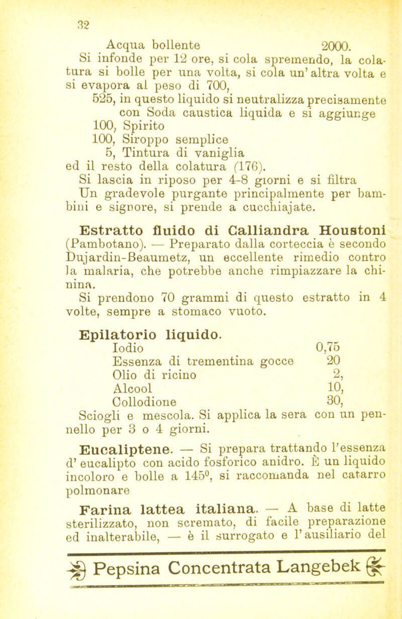 Acqua bollente 2000. Si infonde per 12 ore, si cola spremendo, la cola- tura si bolle per una volta, si cola un’ altra volta e si evapora ai peso di 700, 52B, in questo liquido si neutralizza precisamente con Soda caustica liquida e si aggiunge 100, Spirito 100, Siroppo semplice 5, Tintura di vaniglia ed il resto della colatura ('17G). Si lascia in riposo per 4-8 giorni e si filtra Un gradevole purgante principalmente per bam- bini e signore, si prende a cucchiajate. Estratto fluido di Calliandra Houstoni (Pambotano). — Preparato dalla corteccia è secondo Dujardin-Beaumetz, un eccellente rimedio contro la malaria, che potrebbe anche rimpiazzare la chi- nina. Si prendono 70 grammi di questo volte, sempre a stomaco vuoto. estratto in 4 Epilatorio liquido. Iodio 0,75 Essenza di trementina gocce 20 Olio di ricino 2, Alcool 10, Collodione 30, Sciogli e mescola. Si applica la sera con un pen- nello per 3 0 4 giorni. Eucaliptene. — Si prepara trattando l’essenza d’ eucalipto con acido fosforico anidro. È un liquido incoloro e bolle a 145®, si raccomanda nel catarro polmonare Farina lattea italiana. — A base di latte sterilizzato, non scremato, di facile preparazione ed inalterabile, — è il surrogato e l’ausiliario del