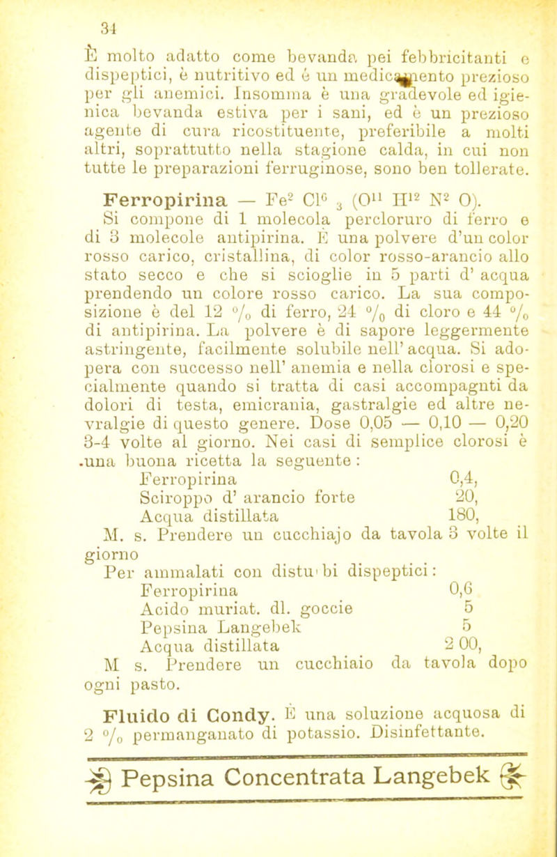 3-1 È molto adatto come bevanda pei febbi-icitanti c dispeptici, è nutritivo ed é un medicamento prezioso per gli anemici. Insomma è una gradevole ed igie- nica bevanda estiva per i sani, ed è un prezioso agente di cura ricostituente, preferibile a molti altri, soprattutto nella stagione calda, in cui non tutte le preparazioni ferruginose, sono ben tollerate. Ferropirina — Fe^ Cl« 3 (0 0). Si compone di 1 molecola percloruro di ferro e di 3 molecole autipirina. E una polvere d’un color rosso carico, cristallina, di color rosso-arancio allo stato secco e che si scioglie in 5 parti d’ acqua prendendo un colore rosso carico. La sua compo- sizione è del 12 “/o di ferro, 24 °/q di cloro e 44 di antipirina. Ija polvere è di sapore leggermente astringente, facilmente solubile nell’ acqua. Si ado- pera con successo nell’ anemia e nella clorosi e spe- cialmente quando si tratta di casi accompagnti da dolori di testa, emicrania, gastralgie ed altre ne- vralgie di questo genere. Dose 0,05 — 0,10 — 0,20 3-4 volte al giorno. Nei casi di semplice clorosi è -una buona ricetta la seguente : l^’erropirina 0,4, Sciroppo d’ arancio forte 20, Acqua distillata 180, M. s. Prendere un cucchiajo da tavola 3 volte il giorno Per ammalati con distu'bi dispeptici: Ferropirina 0,6 Acido muriat. di. goccio 5 Pepsina Langebek 5 Acqua distillata 2 00, M s. Prendere un cucchiaio da tavola dopo ogni pasto. Fluido di Condy. F una soluzione acquosa di 2 °/o permanganato di potassio. Disinfettante.